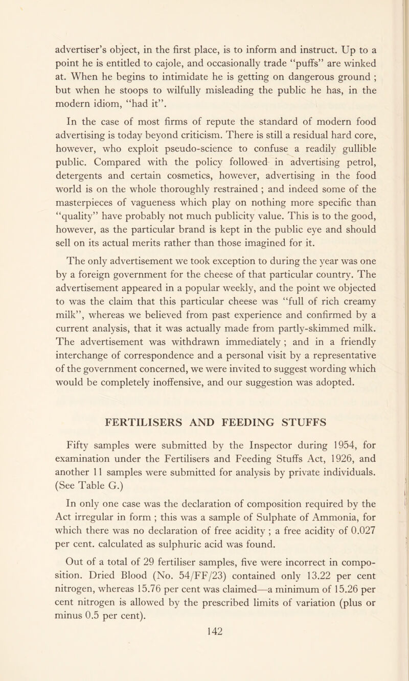 advertiser’s object, in the first place, is to inform and instruct. Up to a point he is entitled to cajole, and occasionally trade “puffs” are winked at. When he begins to intimidate he is getting on dangerous ground ; but when he stoops to wilfully misleading the public he has, in the modern idiom, “had it”. In the case of most firms of repute the standard of modern food advertising is today beyond criticism. There is still a residual hard core, however, who exploit pseudo-science to confuse a readily gullible public. Compared with the policy followed in advertising petrol, detergents and certain cosmetics, however, advertising in the food world is on the whole thoroughly restrained ; and indeed some of the masterpieces of vagueness which play on nothing more specific than “quality” have probably not much publicity value. This is to the good, however, as the particular brand is kept in the public eye and should sell on its actual merits rather than those imagined for it. The only advertisement we took exception to during the year was one by a foreign government for the cheese of that particular country. The advertisement appeared in a popular weekly, and the point we objected to was the claim that this particular cheese was “full of rich creamy milk”, whereas we believed from past experience and confirmed by a current analysis, that it was actually made from partly-skimmed milk. The advertisement was withdrawn immediately ; and in a friendly interchange of correspondence and a personal visit by a representative of the government concerned, we were invited to suggest wording which would be completely inoffensive, and our suggestion was adopted. FERTILISERS AND FEEDING STUFFS Fifty samples were submitted by the Inspector during 1954, for examination under the Fertilisers and Feeding Stuffs Act, 1926, and another 11 samples were submitted for analysis by private individuals. (See Table G.) i In only one case was the declaration of composition required by the Act irregular in form ; this was a sample of Sulphate of Ammonia, for which there was no declaration of free acidity ; a free acidity of 0.027 per cent, calculated as sulphuric acid was found. Out of a total of 29 fertiliser samples, five were incorrect in compo¬ sition. Dried Blood (No. 54/FF/23) contained only 13.22 per cent nitrogen, whereas 15.76 per cent was claimed—a minimum of 15.26 per cent nitrogen is allowed by the prescribed limits of variation (plus or minus 0.5 per cent).