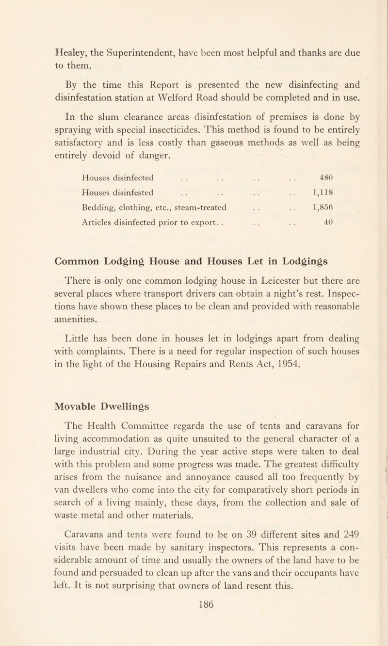Healey, the Superintendent, have been most helpful and thanks are due to them. By the time this Report is presented the new disinfecting and disinfestation station at Welford Road should be completed and in use. In the slum clearance areas disinfestation of premises is done by spraying with special insecticides. This method is found to be entirely satisfactory and is less costly than gaseous methods as well as being entirely devoid of danger. Houses disinfected . . . . . . . . 480 Houses disinfested .. .. .. 1,118 Bedding, clothing, etc., steam-treated . . . . 1,856 Articles disinfected prior to export. . . . . . 40 Common Lodging House and Houses Let in Lodgings There is only one common lodging house in Leicester but there are several places where transport drivers can obtain a night’s rest. Inspec¬ tions have shown these places to be clean and provided with reasonable amenities. Little has been done in houses let in lodgings apart from dealing with complaints. There is a need for regular inspection of such houses in the light of the Housing Repairs and Rents Act, 1954. Movable Dwellings The Health Committee regards the use of tents and caravans for living accommodation as quite unsuited to the general character of a large industrial city. During the year active steps were taken to deal with this problem and some progress was made. The greatest difficulty arises from the nuisance and annoyance caused all too frequently by van dwellers who come into the city for comparatively short periods in search of a living mainly, these days, from the collection and sale of waste metal and other materials. Caravans and tents were found to be on 39 different sites and 249 visits have been made by sanitary inspectors. This represents a con¬ siderable amount of time and usually the owners of the land have to be found and persuaded to clean up after the vans and their occupants have left. It is not surprising that owners of land resent this.