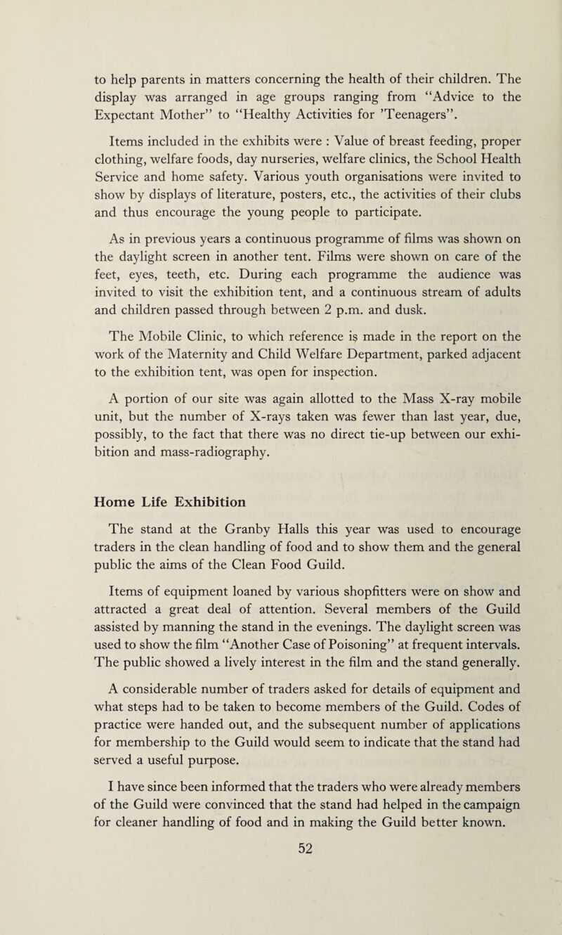 to help parents in matters concerning the health of their children. The display was arranged in age groups ranging from “Advice to the Expectant Mother” to “Healthy Activities for ’Teenagers”. Items included in the exhibits were : Value of breast feeding, proper clothing, welfare foods, day nurseries, welfare clinics, the School Health Service and home safety. Various youth organisations were invited to show by displays of literature, posters, etc., the activities of their clubs and thus encourage the young people to participate. As in previous years a continuous programme of films was shown on the daylight screen in another tent. Films were shown on care of the feet, eyes, teeth, etc. During each programme the audience was invited to visit the exhibition tent, and a continuous stream of adults and children passed through between 2 p.m. and dusk. The Mobile Clinic, to which reference is made in the report on the work of the Maternity and Child Welfare Department, parked adjacent to the exhibition tent, was open for inspection. A portion of our site was again allotted to the Mass X-ray mobile unit, but the number of X-rays taken was fewer than last year, due, possibly, to the fact that there was no direct tie-up between our exhi¬ bition and mass-radiography. Home Life Exhibition The stand at the Granby Halls this year was used to encourage traders in the clean handling of food and to show them and the general public the aims of the Clean Food Guild. Items of equipment loaned by various shopfitters were on show and attracted a great deal of attention. Several members of the Guild assisted by manning the stand in the evenings. The daylight screen was used to show the film “Another Case of Poisoning” at frequent intervals. The public showed a lively interest in the film and the stand generally. A considerable number of traders asked for details of equipment and what steps had to be taken to become members of the Guild. Codes of practice were handed out, and the subsequent number of applications for membership to the Guild would seem to indicate that the stand had served a useful purpose. I have since been informed that the traders who were already members of the Guild were convinced that the stand had helped in the campaign for cleaner handling of food and in making the Guild better known.