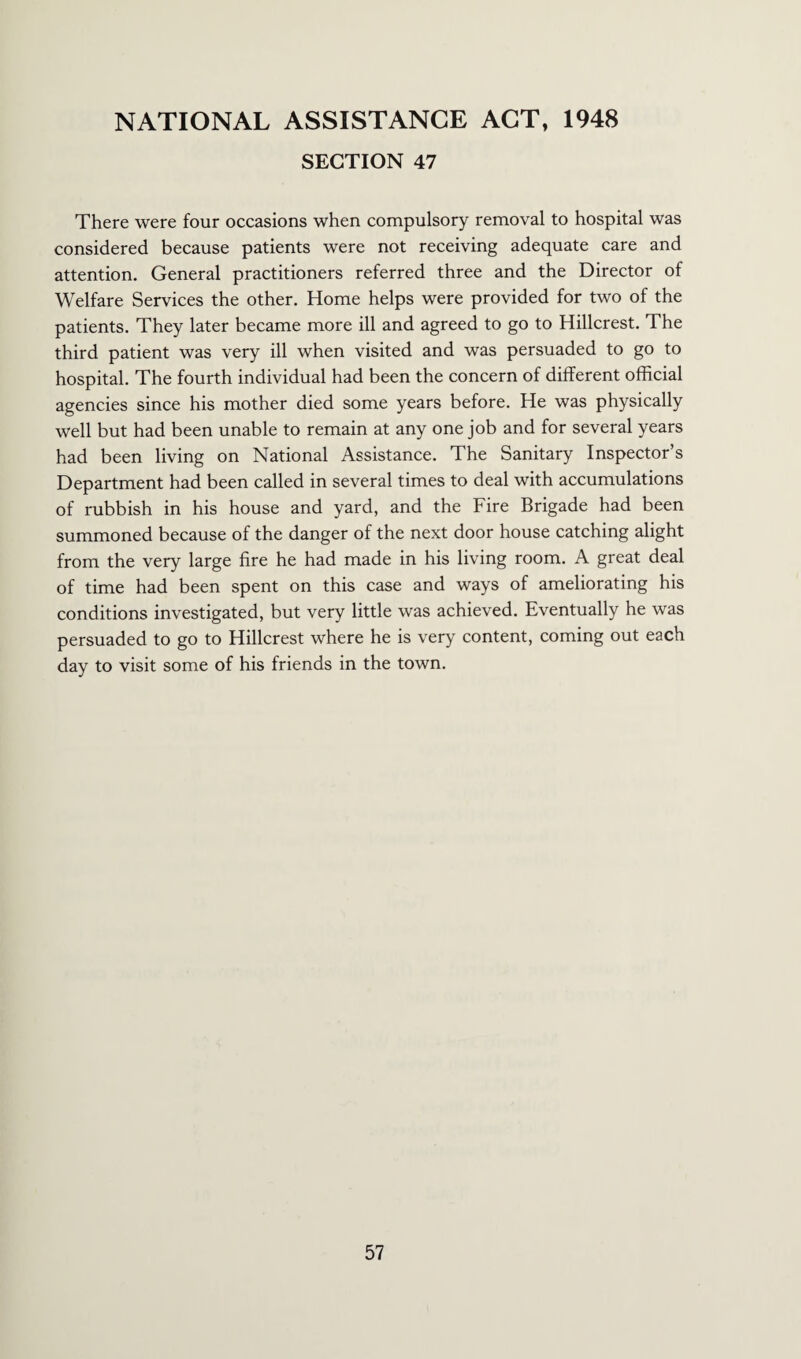 NATIONAL ASSISTANCE ACT, 1948 SECTION 47 There were four occasions when compulsory removal to hospital was considered because patients were not receiving adequate care and attention. General practitioners referred three and the Director of Welfare Services the other. Home helps were provided for two of the patients. They later became more ill and agreed to go to Hillcrest. The third patient was very ill when visited and was persuaded to go to hospital. The fourth individual had been the concern of different official agencies since his mother died some years before. He was physically well but had been unable to remain at any one job and for several years had been living on National Assistance. The Sanitary Inspector’s Department had been called in several times to deal with accumulations of rubbish in his house and yard, and the Fire Brigade had been summoned because of the danger of the next door house catching alight from the very large fire he had made in his living room. A great deal of time had been spent on this case and ways of ameliorating his conditions investigated, but very little was achieved. Eventually he was persuaded to go to Hillcrest where he is very content, coming out each day to visit some of his friends in the town.
