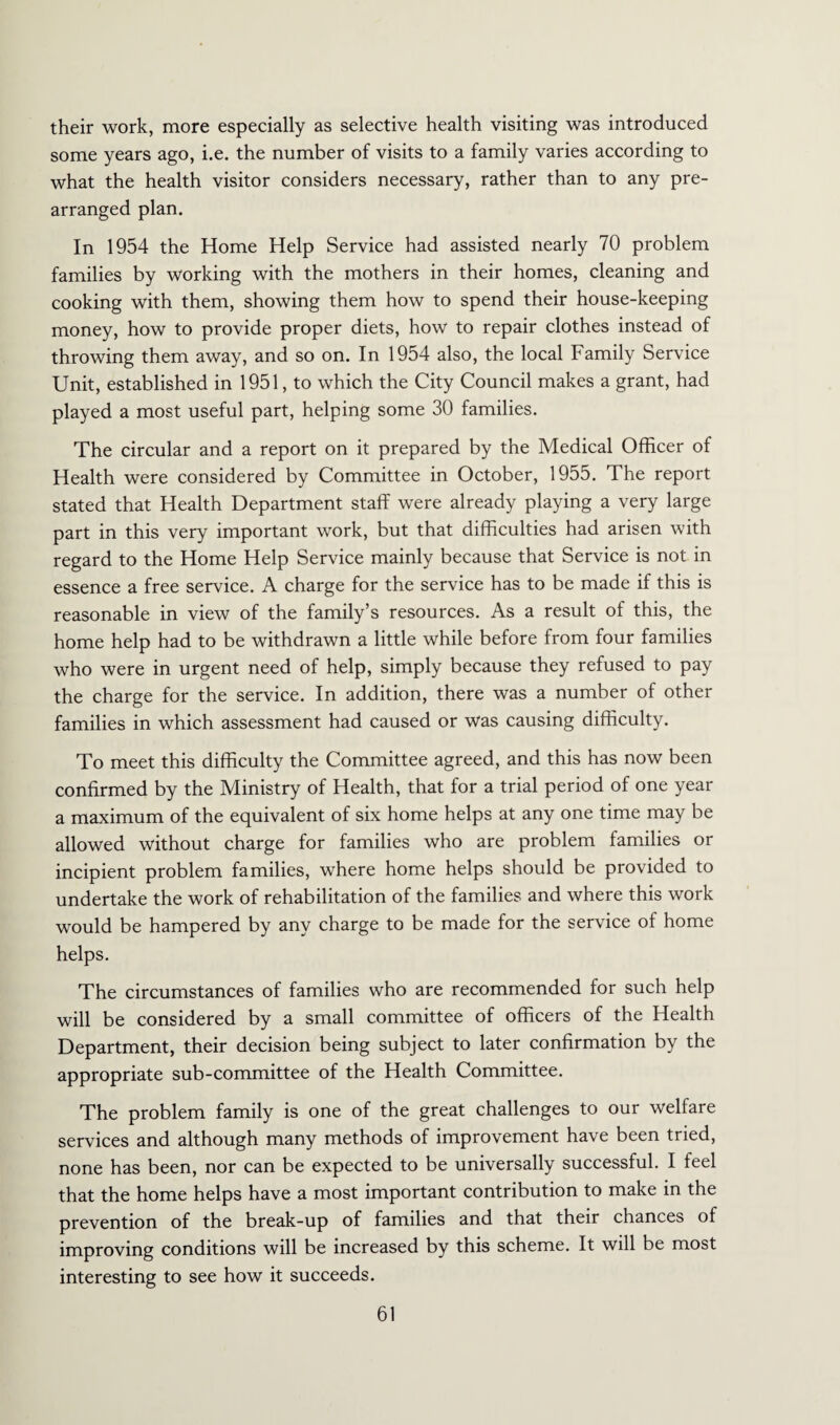 their work, more especially as selective health visiting was introduced some years ago, i.e. the number of visits to a family varies according to what the health visitor considers necessary, rather than to any pre¬ arranged plan. In 1954 the Home Help Service had assisted nearly 70 problem families by working with the mothers in their homes, cleaning and cooking with them, showing them how to spend their house-keeping money, how to provide proper diets, how to repair clothes instead of throwing them away, and so on. In 1954 also, the local Family Service Unit, established in 1951, to which the City Council makes a grant, had played a most useful part, helping some 30 families. The circular and a report on it prepared by the Medical Officer of Health were considered by Committee in October, 1955. The report stated that Health Department staff were already playing a very large part in this very important work, but that difficulties had arisen with regard to the Home Help Service mainly because that Service is not in essence a free service. A charge for the service has to be made if this is reasonable in view of the family’s resources. As a result of this, the home help had to be withdrawn a little while before from four families who were in urgent need of help, simply because they refused to pay the charge for the service. In addition, there was a number of other families in which assessment had caused or was causing difficulty. To meet this difficulty the Committee agreed, and this has now been confirmed by the Ministry of Health, that for a trial period of one year a maximum of the equivalent of six home helps at any one time may be allowed without charge for families who are problem families or incipient problem families, where home helps should be provided to undertake the work of rehabilitation of the families and where this work would be hampered by any charge to be made for the service of home helps. The circumstances of families who are recommended for such help will be considered by a small committee of officers of the Health Department, their decision being subject to later confirmation by the appropriate sub-committee of the Health Committee. The problem family is one of the great challenges to our welfare services and although many methods of improvement have been tried, none has been, nor can be expected to be universally successful. I feel that the home helps have a most important contribution to make in the prevention of the break-up of families and that their chances of improving conditions will be increased by this scheme. It will be most interesting to see how it succeeds.