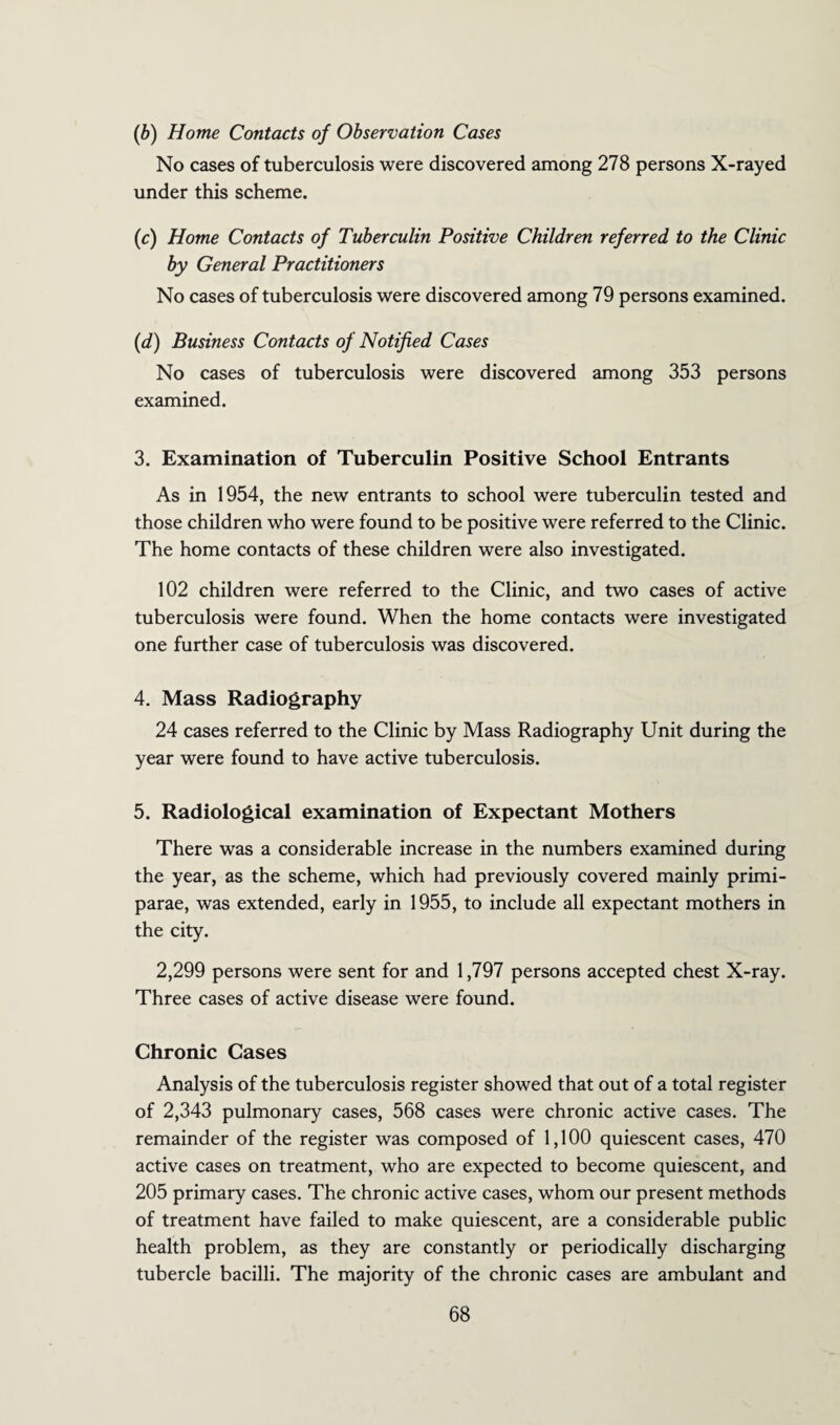 (b) Home Contacts of Observation Cases No cases of tuberculosis were discovered among 278 persons X-rayed under this scheme. (c) Home Contacts of Tuberculin Positive Children referred to the Clinic by General Practitioners No cases of tuberculosis were discovered among 79 persons examined. (d) Business Contacts of Notified Cases No cases of tuberculosis were discovered among 353 persons examined. 3. Examination of Tuberculin Positive School Entrants As in 1954, the new entrants to school were tuberculin tested and those children who were found to be positive were referred to the Clinic. The home contacts of these children were also investigated. 102 children were referred to the Clinic, and two cases of active tuberculosis were found. When the home contacts were investigated one further case of tuberculosis was discovered. 4. Mass Radiography 24 cases referred to the Clinic by Mass Radiography Unit during the year were found to have active tuberculosis. 5. Radiological examination of Expectant Mothers There was a considerable increase in the numbers examined during the year, as the scheme, which had previously covered mainly primi- parae, was extended, early in 1955, to include all expectant mothers in the city. 2,299 persons were sent for and 1,797 persons accepted chest X-ray. Three cases of active disease were found. Chronic Cases Analysis of the tuberculosis register showed that out of a total register of 2,343 pulmonary cases, 568 cases were chronic active cases. The remainder of the register was composed of 1,100 quiescent cases, 470 active cases on treatment, who are expected to become quiescent, and 205 primary cases. The chronic active cases, whom our present methods of treatment have failed to make quiescent, are a considerable public health problem, as they are constantly or periodically discharging tubercle bacilli. The majority of the chronic cases are ambulant and