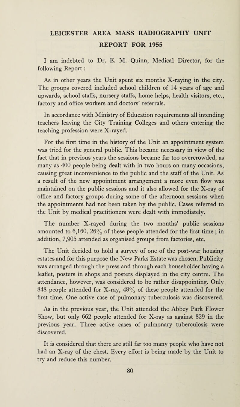 LEICESTER AREA MASS RADIOGRAPHY UNIT REPORT FOR 1955 I am indebted to Dr. E. M. Quinn, Medical Director, for the following Report: As in other years the Unit spent six months X-raying in the city. The groups covered included school children of 14 years of age and upwards, school staffs, nursery staffs, home helps, health visitors, etc., factory and office workers and doctors’ referrals. In accordance with Ministry of Education requirements all intending teachers leaving the City Training Colleges and others entering the teaching profession were X-rayed. For the first time in the history of the Unit an appointment system was tried for the general public. This became necessary in view of the fact that in previous years the sessions became far too overcrowded, as many as 400 people being dealt with in two hours on many occasions, causing great inconvenience to the public and the staff of the Unit. As a result of the new appointment arrangement a more even flow was maintained on the public sessions and it also allowed for the X-ray of office and factory groups during some of the afternoon sessions when the appointments had not been taken by the public. Cases referred to the Unit by medical practitioners were dealt with immediately. The number X-rayed during the two months’ public sessions amounted to 6,160. 26% of these people attended for the first time ; in addition, 7,905 attended as organised groups from factories, etc. The Unit decided to hold a survey of one of the post-war housing estates and for this purpose the New Parks Estate was chosen. Publicity was arranged through the press and through each householder having a leaflet, posters in shops and posters displayed in the city centre. The attendance, however, was considered to be rather disappointing. Only 848 people attended for X-ray, 48% of these people attended for the first time. One active case of pulmonary tuberculosis was discovered. As in the previous year, the Unit attended the Abbey Park Flower Show, but only 662 people attended for X-ray as against 829 in the previous year. Three active cases of pulmonary tuberculosis were discovered. It is considered that there are still far too many people who have not had an X-ray of the chest. Every effort is being made by the Unit to try and reduce this number.