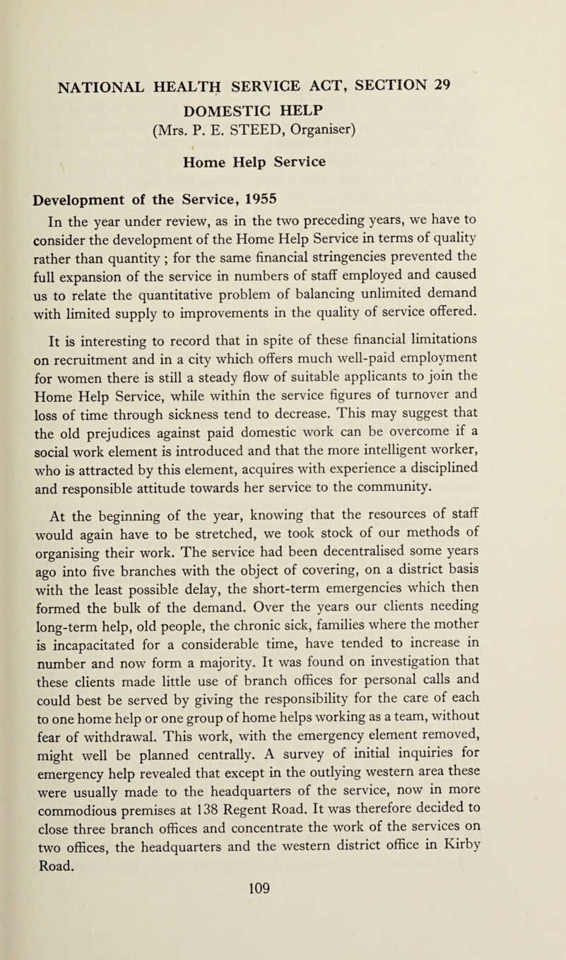 DOMESTIC HELP (Mrs. P. E. STEED, Organiser) Home Help Service Development of the Service, 1955 In the year under review, as in the two preceding years, we have to consider the development of the Home Help Service in terms of quality rather than quantity ; for the same financial stringencies prevented the full expansion of the service in numbers of staff employed and caused us to relate the quantitative problem of balancing unlimited demand with limited supply to improvements in the quality of service offered. It is interesting to record that in spite of these financial limitations on recruitment and in a city which offers much well-paid employment for women there is still a steady flow of suitable applicants to join the Home Help Service, while within the service figures of turnover and loss of time through sickness tend to decrease. This may suggest that the old prejudices against paid domestic work can be overcome if a social work element is introduced and that the more intelligent worker, who is attracted by this element, acquires with experience a disciplined and responsible attitude towards her service to the community. At the beginning of the year, knowing that the resources of staff would again have to be stretched, we took stock of our methods of organising their work. The service had been decentralised some years ago into five branches with the object of covering, on a district basis with the least possible delay, the short-term emergencies which then formed the bulk of the demand. Over the years our clients needing long-term help, old people, the chronic sick, families where the mother is incapacitated for a considerable time, have tended to increase in number and now form a majority. It was found on investigation that these clients made little use of branch offices for personal calls and could best be served by giving the responsibility for the care of each to one home help or one group of home helps working as a team, without fear of withdrawal. This work, with the emergency element removed, might well be planned centrally. A survey of initial inquiries for emergency help revealed that except in the outlying western area these were usually made to the headquarters of the service, now in more commodious premises at 138 Regent Road. It was therefore decided to close three branch offices and concentrate the work of the services on two offices, the headquarters and the western district office in Kirby Road.