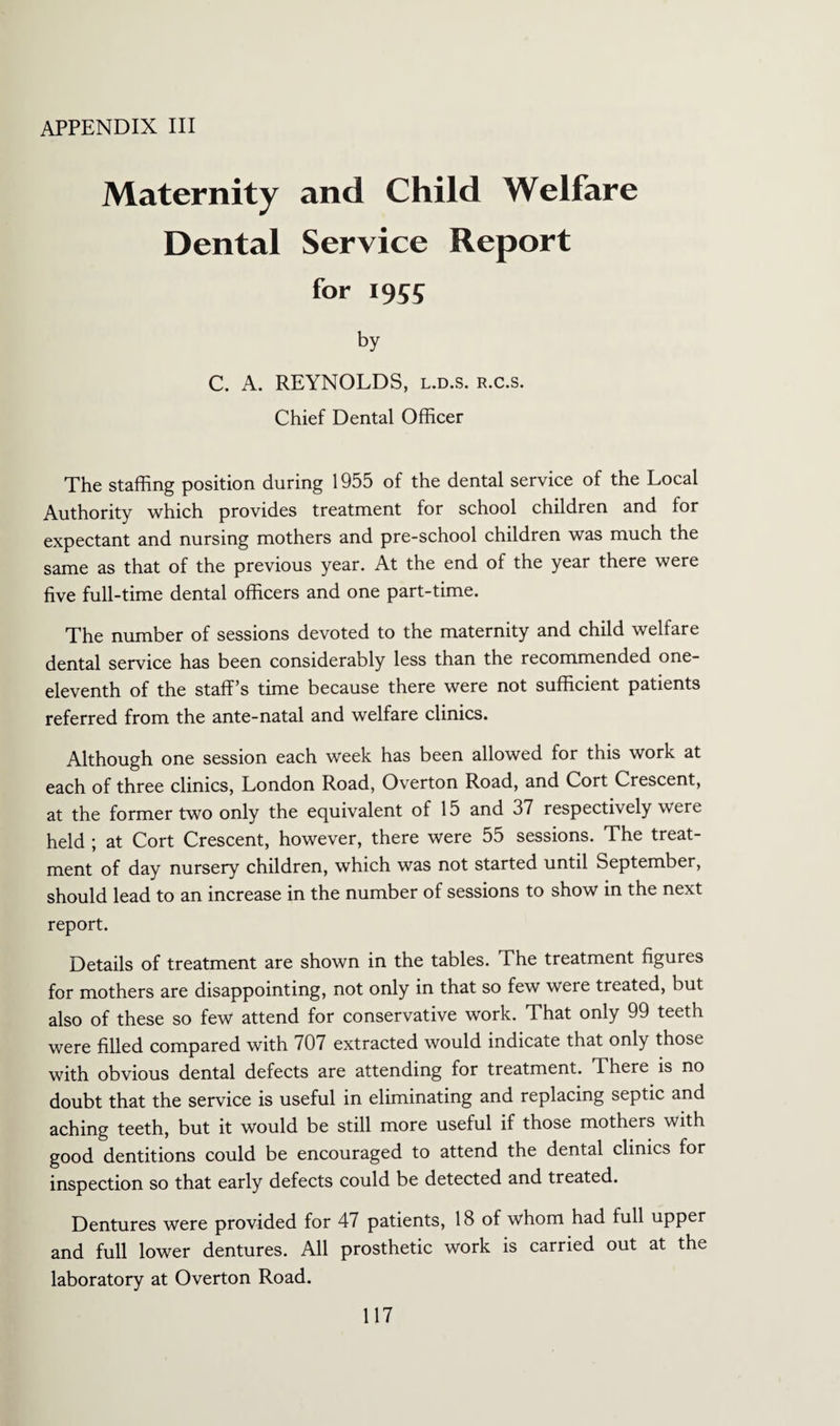 APPENDIX III Maternity and Child Welfare Dental Service Report for 1955 by C. A. REYNOLDS, l.d.s. r.c.s. Chief Dental Officer The staffing position during 1955 of the dental service of the Local Authority which provides treatment for school children and for expectant and nursing mothers and pre-school children was much the same as that of the previous year. At the end of the year there were five full-time dental officers and one part-time. The number of sessions devoted to the maternity and child welfare dental service has been considerably less than the recommended one- eleventh of the staff's time because there were not sufficient patients referred from the ante-natal and welfare clinics. Although one session each week has been allowed for this work at each of three clinics, London Road, Overton Road, and Cort Crescent, at the former two only the equivalent of 15 and 37 respectively were held ; at Cort Crescent, however, there were 55 sessions. The treat¬ ment of day nursery children, which was not started until September, should lead to an increase in the number of sessions to show in the next report. Details of treatment are shown in the tables. The treatment figures for mothers are disappointing, not only in that so few were treated, but also of these so few attend for conservative work. That only 99 teeth were filled compared with 707 extracted would indicate that only those with obvious dental defects are attending for treatment. There is no doubt that the service is useful in eliminating and replacing septic and aching teeth, but it would be still more useful if those mothers with good dentitions could be encouraged to attend the dental clinics for inspection so that early defects could be detected and treated. Dentures were provided for 47 patients, 18 of whom had full upper and full lower dentures. All prosthetic work is carried out at the laboratory at Overton Road.