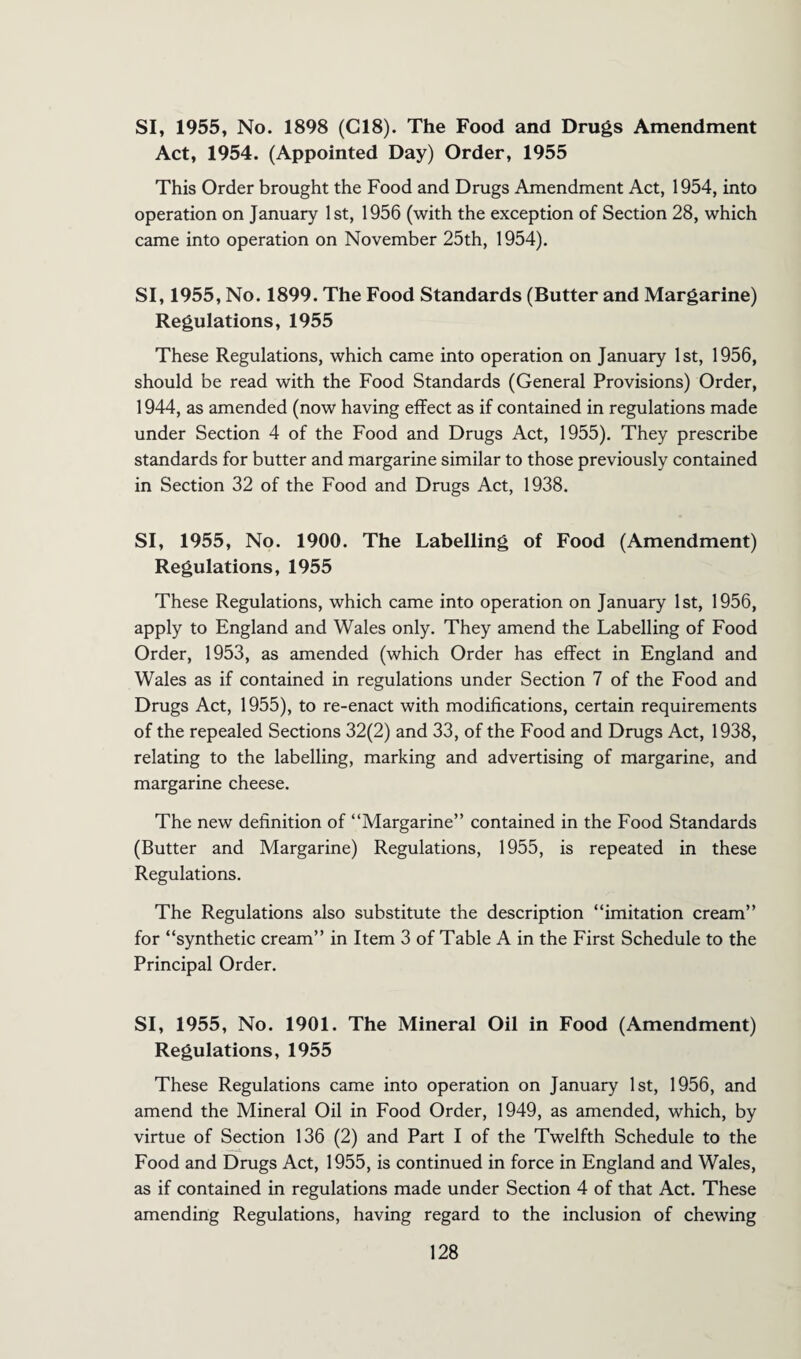 SI, 1955, No. 1898 (C18). The Food and Drugs Amendment Act, 1954. (Appointed Day) Order, 1955 This Order brought the Food and Drugs Amendment Act, 1954, into operation on January 1st, 1956 (with the exception of Section 28, which came into operation on November 25th, 1954). SI, 1955, No. 1899. The Food Standards (Butter and Margarine) Regulations, 1955 These Regulations, which came into operation on January 1st, 1956, should be read with the Food Standards (General Provisions) Order, 1944, as amended (now having effect as if contained in regulations made under Section 4 of the Food and Drugs Act, 1955). They prescribe standards for butter and margarine similar to those previously contained in Section 32 of the Food and Drugs Act, 1938. SI, 1955, No. 1900. The Labelling of Food (Amendment) Regulations, 1955 These Regulations, which came into operation on January 1st, 1956, apply to England and Wales only. They amend the Labelling of Food Order, 1953, as amended (which Order has effect in England and Wales as if contained in regulations under Section 7 of the Food and Drugs Act, 1955), to re-enact with modifications, certain requirements of the repealed Sections 32(2) and 33, of the Food and Drugs Act, 1938, relating to the labelling, marking and advertising of margarine, and margarine cheese. The new definition of “Margarine” contained in the Food Standards (Butter and Margarine) Regulations, 1955, is repeated in these Regulations. The Regulations also substitute the description “imitation cream” for “synthetic cream” in Item 3 of Table A in the First Schedule to the Principal Order. SI, 1955, No. 1901. The Mineral Oil in Food (Amendment) Regulations, 1955 These Regulations came into operation on January 1st, 1956, and amend the Mineral Oil in Food Order, 1949, as amended, which, by virtue of Section 136 (2) and Part I of the Twelfth Schedule to the Food and Drugs Act, 1955, is continued in force in England and Wales, as if contained in regulations made under Section 4 of that Act. These amending Regulations, having regard to the inclusion of chewing