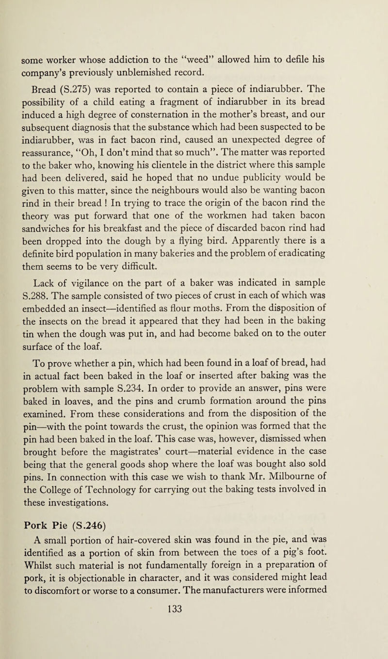 some worker whose addiction to the “weed” allowed him to defile his company’s previously unblemished record. Bread (S.275) was reported to contain a piece of indiarubber. The possibility of a child eating a fragment of indiarubber in its bread induced a high degree of consternation in the mother’s breast, and our subsequent diagnosis that the substance which had been suspected to be indiarubber, was in fact bacon rind, caused an unexpected degree of reassurance, “Oh, I don’t mind that so much”. The matter was reported to the baker who, knowing his clientele in the district where this sample had been delivered, said he hoped that no undue publicity would be given to this matter, since the neighbours would also be wanting bacon rind in their bread ! In trying to trace the origin of the bacon rind the theory was put forward that one of the workmen had taken bacon sandwiches for his breakfast and the piece of discarded bacon rind had been dropped into the dough by a flying bird. Apparently there is a definite bird population in many bakeries and the problem of eradicating them seems to be very difficult. Lack of vigilance on the part of a baker was indicated in sample S.288. The sample consisted of two pieces of crust in each of which was embedded an insect—identified as flour moths. From the disposition of the insects on the bread it appeared that they had been in the baking tin when the dough was put in, and had become baked on to the outer surface of the loaf. To prove whether a pin, which had been found in a loaf of bread, had in actual fact been baked in the loaf or inserted after baking was the problem with sample S.234. In order to provide an answer, pins were baked in loaves, and the pins and crumb formation around the pins examined. From these considerations and from the disposition of the pin—with the point towards the crust, the opinion was formed that the pin had been baked in the loaf. This case was, however, dismissed when brought before the magistrates’ court—material evidence in the case being that the general goods shop where the loaf was bought also sold pins. In connection with this case we wish to thank Mr. Milbourne of the College of Technology for carrying out the baking tests involved in these investigations. Pork Pie (S.246) A small portion of hair-covered skin was found in the pie, and was identified as a portion of skin from between the toes of a pig’s foot. Whilst such material is not fundamentally foreign in a preparation of pork, it is objectionable in character, and it was considered might lead to discomfort or worse to a consumer. The manufacturers were informed