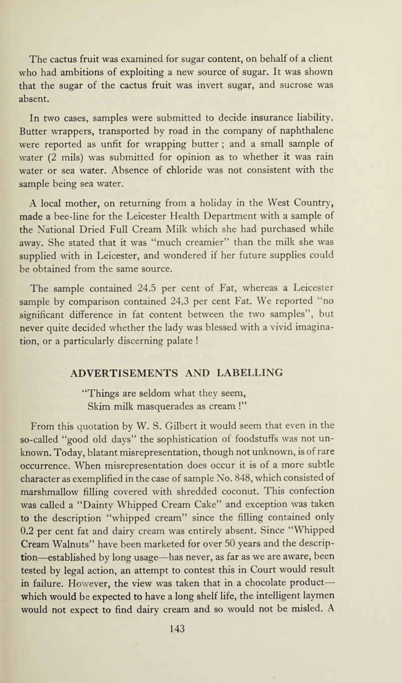 The cactus fruit was examined for sugar content, on behalf of a client who had ambitions of exploiting a new source of sugar. It was shown that the sugar of the cactus fruit was invert sugar, and sucrose was absent. In two cases, samples were submitted to decide insurance liability. Butter wrappers, transported by road in the company of naphthalene were reported as unfit for wrapping butter ; and a small sample of water (2 mils) was submitted for opinion as to whether it was rain water or sea water. Absence of chloride was not consistent with the sample being sea water. A local mother, on returning from a holiday in the West Country, made a bee-line for the Leicester Health Department with a sample of the National Dried Full Cream Milk which she had purchased while away. She stated that it was “much creamier’’ than the milk she was supplied with in Leicester, and wondered if her future supplies could be obtained from the same source. The sample contained 24.5 per cent of Fat, whereas a Leicester sample by comparison contained 24.3 per cent Fat. We reported “no significant difference in fat content between the two samples”, but never quite decided whether the lady was blessed with a vivid imagina¬ tion, or a particularly discerning palate ! ADVERTISEMENTS AND LABELLING “Things are seldom what they seem, Skim milk masquerades as cream !” From this quotation by W. S. Gilbert it would seem that even in the so-called “good old days” the sophistication of foodstuffs was not un¬ known. Today, blatant misrepresentation, though not unknown, is of rare occurrence. When misrepresentation does occur it is of a more subtle character as exemplified in the case of sample No. 848, which consisted of marshmallow filling covered with shredded coconut. This confection was called a “Dainty Whipped Cream Cake” and exception was taken to the description “whipped cream” since the filling contained only 0.2 per cent fat and dairy cream was entirely absent. Since “Whipped Cream Walnuts” have been marketed for over 50 years and the descrip¬ tion—established by long usage—has never, as far as we are aware, been tested by legal action, an attempt to contest this in Court would result in failure. However, the view was taken that in a chocolate product— which would be expected to have a long shelf life, the intelligent laymen would not expect to find dairy cream and so would not be misled. A