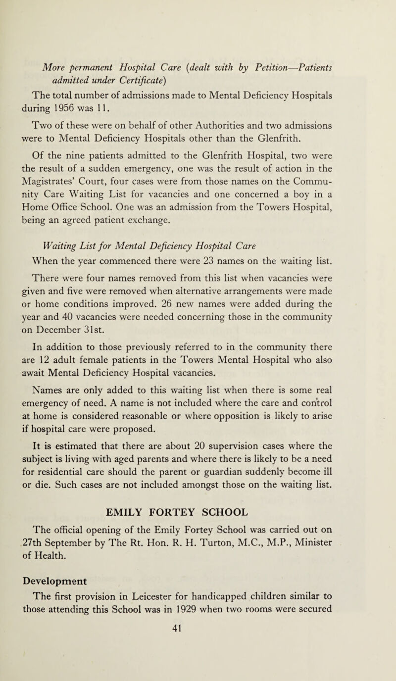 More permanent Hospital Care (dealt with by Petition—Patients admitted under Certificate) The total number of admissions made to Mental Deficiency Hospitals during 1956 was 11. Two of these were on behalf of other Authorities and two admissions were to Mental Deficiency Hospitals other than the Glenfrith. Of the nine patients admitted to the Glenfrith Hospital, two were the result of a sudden emergency, one was the result of action in the Magistrates’ Court, four cases were from those names on the Commu¬ nity Care Waiting List for vacancies and one concerned a boy in a Home Office School. One was an admission from the Towers Hospital, being an agreed patient exchange. Waiting List for Mental Deficiency Hospital Care When the year commenced there were 23 names on the waiting list. There were four names removed from this list when vacancies w'ere given and five were removed when alternative arrangements were made or home conditions improved. 26 new names were added during the year and 40 vacancies were needed concerning those in the community on December 31st. In addition to those previously referred to in the community there are 12 adult female patients in the Towers Mental Hospital who also await Mental Deficiency Hospital vacancies. Names are only added to this waiting list when there is some real emergency of need. A name is not included where the care and control at home is considered reasonable or where opposition is likely to arise if hospital care were proposed. It is estimated that there are about 20 supervision cases where the subject is living with aged parents and where there is likely to be a need for residential care should the parent or guardian suddenly become ill or die. Such cases are not included amongst those on the waiting list. EMILY FORTEY SCHOOL The official opening of the Emily Fortey School was carried out on 27th September by The Rt. Hon. R. H. Turton, M.C., M.P., Minister of Health. Development The first provision in Leicester for handicapped children similar to those attending this School was in 1929 when two rooms were secured