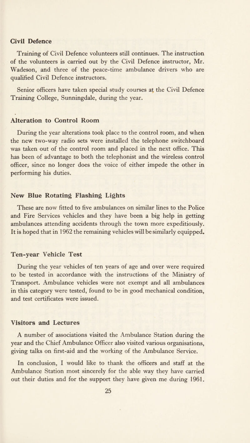 Civil Defence Training of Civil Defence volunteers still continues. The instruction of the volunteers is carried out by the Civil Defence instructor, Mr. Wadeson, and three of the peace-time ambulance drivers who are qualified Civil Defence instructors. Senior officers have taken special study courses at the Civil Defence Training College, Sunningdale, during the year. Alteration to Control Room During the year alterations took place to the control room, and when the new two-way radio sets were installed the telephone switchboard was taken out of the control room and placed in the next office. This has been of advantage to both the telephonist and the wireless control officer, since no longer does the voice of either impede the other in performing his duties. New Blue Rotating Flashing Lights These are now fitted to five ambulances on similar lines to the Police and Fire Services vehicles and they have been a big help in getting ambulances attending accidents through the town more expeditiously. It is hoped that in 1962 the remaining vehicles will be similarly equipped. Ten-year Vehicle Test During the year vehicles of ten years of age and over were required to be tested in accordance with the instructions of the Ministry of Transport. Ambulance vehicles were not exempt and all ambulances in this category were tested, found to be in good mechanical condition, and test certificates were issued. Visitors and Lectures A number of associations visited the Ambulance Station during the year and the Chief Ambulance Officer also visited various organisations, giving talks on first-aid and the working of the Ambulance Service. In conclusion, I would like to thank the officers and staff at the Ambulance Station most sincerely for the able way they have carried out their duties and for the support they have given me during 1961.