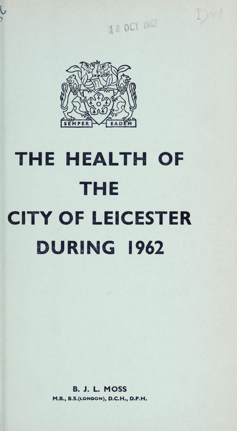 I, THE HEALTH OF THE CITY OF LEICESTER DURING 1962 B. J. L. MOSS M.B., B.S.(LONDON), D.C.H., D.P.H.