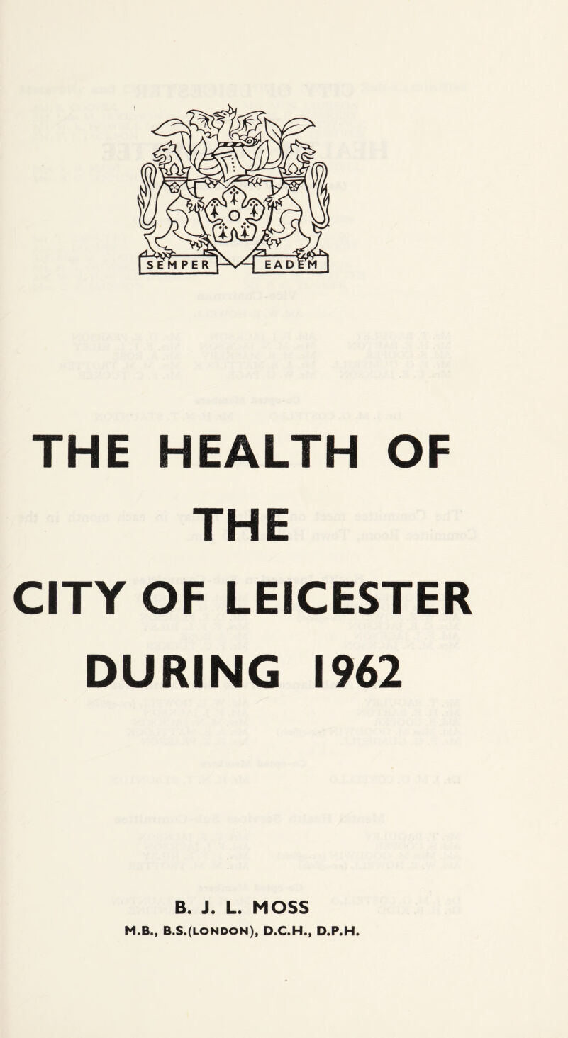 THE HEALTH OF THE CITY OF LEICESTER DURING 1962 B. J. L. MOSS M.B., B.S.(LONDON), D.C.H., D.P.H.