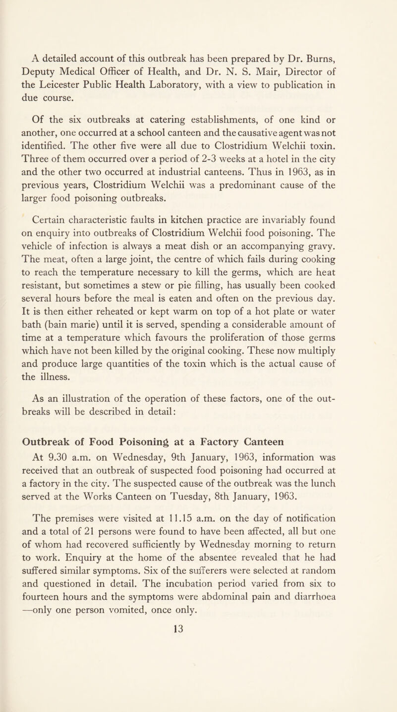 A detailed account of this outbreak has been prepared by Dr. Burns, Deputy Medical Officer of Health, and Dr. N. S. Mair, Director of the Leicester Public Health Laboratory, with a view to publication in due course. Of the six outbreaks at catering establishments, of one kind or another, one occurred at a school canteen and the causative agent was not identified. The other five were all due to Clostridium Welchii toxin. Three of them occurred over a period of 2-3 weeks at a hotel in the city and the other two occurred at industrial canteens. Thus in 1963, as in previous years, Clostridium Welchii was a predominant cause of the larger food poisoning outbreaks. Certain characteristic faults in kitchen practice are invariably found on enquiry into outbreaks of Clostridium Welchii food poisoning. The vehicle of infection is always a meat dish or an accompanying gravy. The meat, often a large joint, the centre of which fails during cooking to reach the temperature necessary to kill the germs, which are heat resistant, but sometimes a stew or pie filling, has usually been cooked several hours before the meal is eaten and often on the previous day. It is then either reheated or kept warm on top of a hot plate or water bath (bain marie) until it is served, spending a considerable amount of time at a temperature which favours the proliferation of those germs which have not been killed by the original cooking. These now multiply and produce large quantities of the toxin which is the actual cause of the illness. As an illustration of the operation of these factors, one of the out¬ breaks will be described in detail: Outbreak of Food Poisoning at a Factory Canteen At 9.30 a.m. on Wednesday, 9th January, 1963, information was received that an outbreak of suspected food poisoning had occurred at a factory in the city. The suspected cause of the outbreak was the lunch served at the Works Canteen on Tuesday, 8th January, 1963. The premises were visited at 11.15 a.m. on the day of notification and a total of 21 persons were found to have been affected, all but one of whom had recovered sufficiently by Wednesday morning to return to work. Enquiry at the home of the absentee revealed that he had suffered similar symptoms. Six of the sufferers were selected at random and questioned in detail. The incubation period varied from six to fourteen hours and the symptoms were abdominal pain and diarrhoea —only one person vomited, once only.