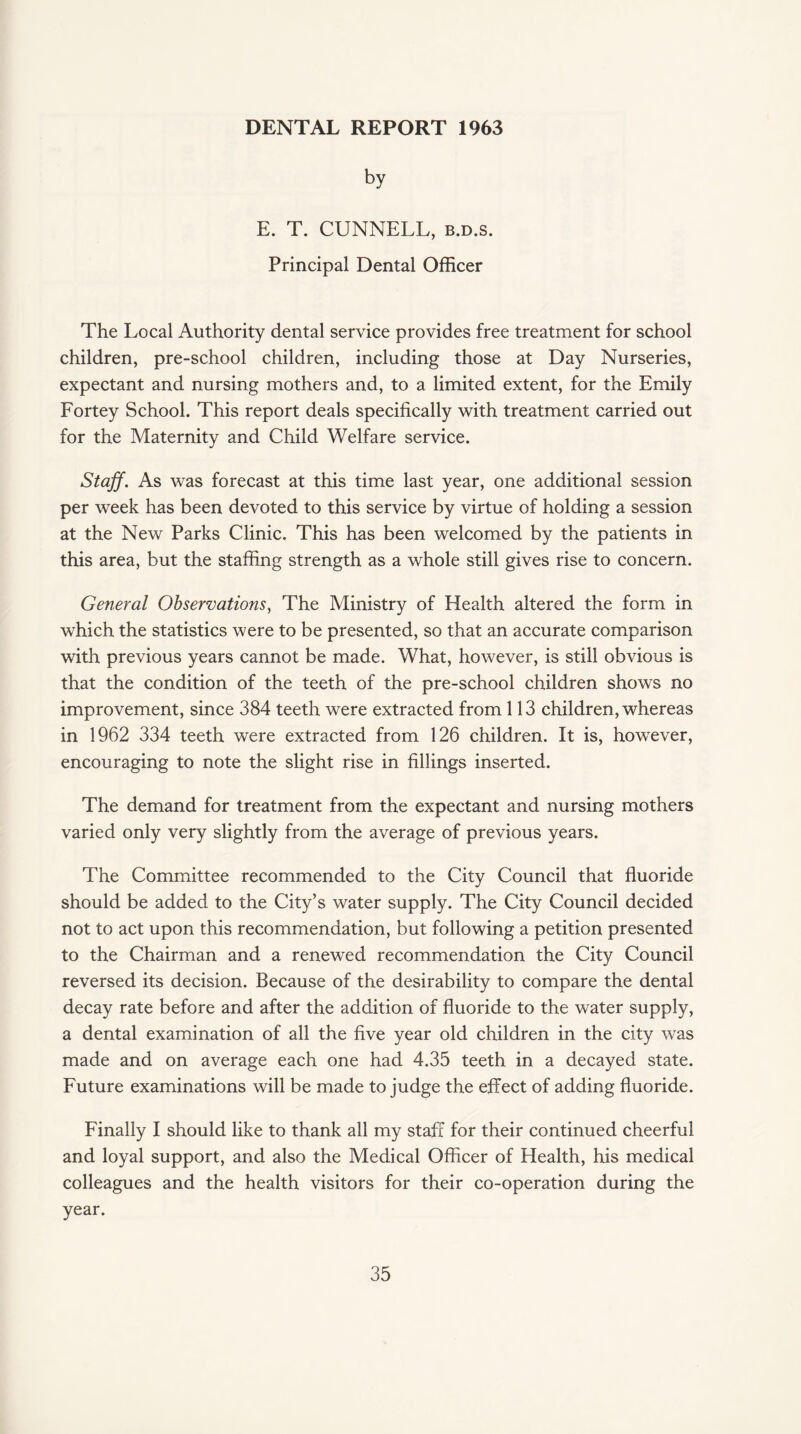 DENTAL REPORT 1963 by E. T. CUNNELL, b.d.s. Principal Dental Officer The Local Authority dental service provides free treatment for school children, pre-school children, including those at Day Nurseries, expectant and nursing mothers and, to a limited extent, for the Emily Fortey School. This report deals specifically with treatment carried out for the Maternity and Child Welfare service. Staff. As was forecast at this time last year, one additional session per week has been devoted to this service by virtue of holding a session at the New Parks Clinic. This has been welcomed by the patients in this area, but the staffing strength as a whole still gives rise to concern. General Observations, The Ministry of Health altered the form in which the statistics were to be presented, so that an accurate comparison with previous years cannot be made. What, however, is still obvious is that the condition of the teeth of the pre-school children shows no improvement, since 384 teeth were extracted from 113 children, whereas in 1962 334 teeth were extracted from 126 children. It is, however, encouraging to note the slight rise in fillings inserted. The demand for treatment from the expectant and nursing mothers varied only very slightly from the average of previous years. The Committee recommended to the City Council that fluoride should be added to the City’s water supply. The City Council decided not to act upon this recommendation, but following a petition presented to the Chairman and a renewed recommendation the City Council reversed its decision. Because of the desirability to compare the dental decay rate before and after the addition of fluoride to the water supply, a dental examination of all the five year old children in the city was made and on average each one had 4.35 teeth in a decayed state. Future examinations will be made to judge the effect of adding fluoride. Finally I should like to thank all my staff for their continued cheerful and loyal support, and also the Medical Officer of Health, his medical colleagues and the health visitors for their co-operation during the year.