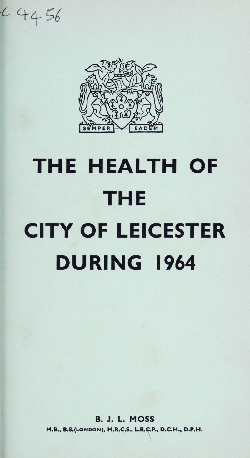 6 c+/-j- THE HEALTH OF THE CITY OF LEICESTER DURING 1964 B. J. L. MOSS M.B., B.S.(london), M.R.C.S., L.R.C.P., D.C.H., D.P.H. \