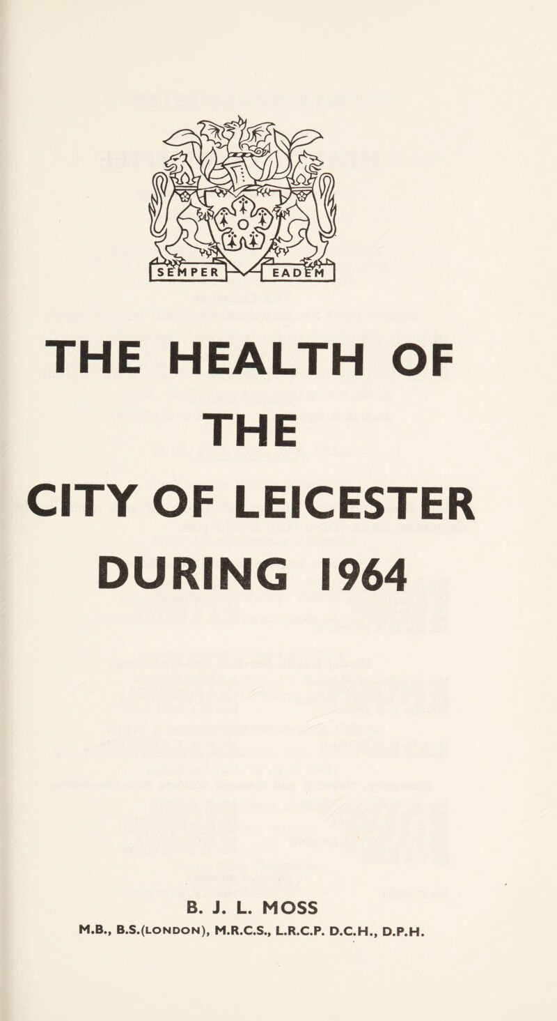 THE HEALTH OF THE CITY OF LEICESTER DURING 1964 B. J. L. MOSS M.B., B.S.(london), M.R.C.S., L.R.C.P. D.C.H., D.P.H.