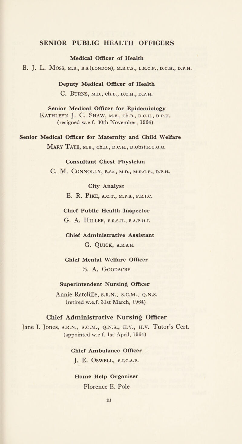 SENIOR PUBLIC HEALTH OFFICERS Medical Officer of Health B. J. L. Moss, M.B., B.S.(lONDON), M.R.C.S., L.R.C.P., D.C.H., D.P.H. Deputy Medical Officer of Health C. Burns, m.b., ch.B., d.c.h., d.p.h. Senior Medical Officer for Epidemiology Kathleen J. C. Shaw, m.b., ch.B., d.c.h., d.p.h. (resigned w.e.f. 30th November, 1964) Senior Medical Officer for Maternity and Child Welfare Mary Tate, m.b., ch.B., d.c.h., D.obst.R.c.o.G. Consultant Chest Physician C. M. Connolly, b.sc., m.d., m.r.c.p., d.p.h. City Analyst E. R. Pike, A.C.T., M.P.S., F.R.I.C. Chief Public Health Inspector G. A. Hiller, f.r.s.h., f.a.p.h.i. Chief Administrative Assistant G. Quick, a.r.s.h. Chief Mental Welfare Officer S. A. Goodacre Superintendent Nursing Officer Annie Ratcliffe, s.r.n., s.c.m., q.n.s. (retired w.e.f. 31st March, 1964) Chief Administrative Nursing Officer Jane I. Jones, s.r.n., s.c.m., q.n.s., h.v., h.v. Tutor’s Cert, (appointed w.e.f. 1st April, 1964) Chief Ambulance Officer J. E. OSWELL, F.I.C.A.P. Home Help Organiser Florence E. Pole