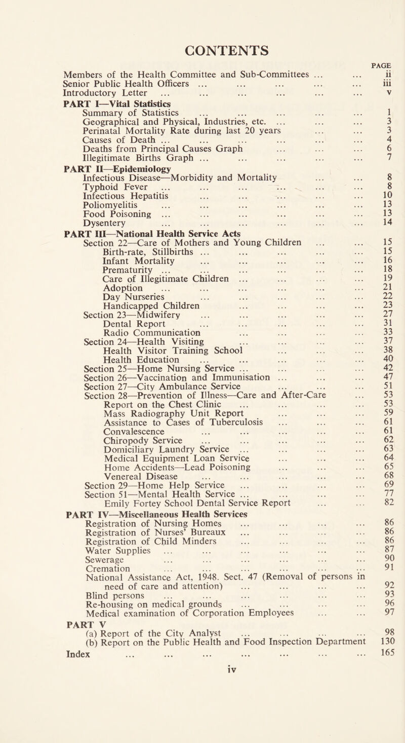 CONTENTS Members of the Health Committee and Sub-Committees ... Senior Public Health Officers ... Introductory Letter PART I—Vital Statistics Summary of Statistics Geographical and Physical, Industries, etc. ... Perinatal Mortality Rate during last 20 years Causes of Death ... Deaths from Principal Causes Graph Illegitimate Births Graph ... PART II—Epidemiology Infectious Disease—Morbidity and Mortality ... Typhoid Fever Infectious Hepatitis Poliomyelitis Food Poisoning ... Dysentery PART III—National Health Service Acts Section 22—Care of Mothers and Young Children Birth-rate, Stillbirths ... Infant Mortality Prematurity ... Care of Illegitimate Children ... Adoption Day Nurseries Handicapped Children Section 23—Midwifery Dental Report Radio Communication Section 24—Health Visiting Health Visitor Training School Health Education Section 25—Home Nursing Service ... Section 26—Vaccination and Immunisation ... Section 27—City Ambulance Service Section 28—Prevention of Illness—Care and After-Care Report on the Chest Clinic Mass Radiography Unit Report Assistance to Cases of Tuberculosis Convalescence Chiropody Service Domiciliary Laundry Service ... Medical Equipment Loan Service Home Accidents—-Lead Poisoning Venereal Disease Section 29—Home Help Service Section 51—Mental Health Service ... Emily Fortey School Dental Service Report PART IV—Miscellaneous Health Services Registration of Nursing Homes Registration of Nurses’ Bureaux Registration of Child Minders Water Supplies Sewerage Cremation National Assistance Act, 1948. Sect. 47 (Removal of persons in need of care and attention) Blind persons Re-housing on medical grounds Medical examination of Corporation Employees PAGE ii iii 1 3 3 4 6 7 8 8 10 13 13 14 15 15 16 18 19 21 22 23 27 31 33 37 38 40 42 47 51 53 53 59 61 61 62 63 64 65 68 69 77 82 86 86 86 87 90 91 92 93 96 97 PART V (a) Report of the City Analyst (b) Report on the Public Health and Food Inspection Department Index ... ••• • • • ••• ••• ••• 98 130 165