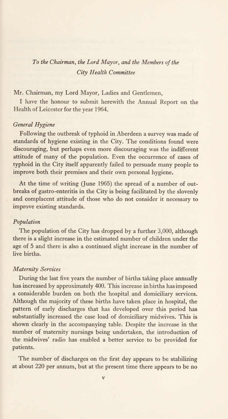 To the Chairman, the Lord Mayor, and the Members of the City Health Committee Mr. Chairman, my Lord Mayor, Ladies and Gentlemen, I have the honour to submit herewith the Annual Report on the Health of Leicester for the year 1964. General Hygiene Following the outbreak of typhoid in Aberdeen a survey was made of standards of hygiene existing in the City. The conditions found were discouraging, but perhaps even more discouraging was the indifferent attitude of many of the population. Even the occurrence of cases of typhoid in the City itself apparently failed to persuade many people to improve both their premises and their own personal hygiene. At the time of writing (June 1965) the spread of a number of out¬ breaks of gastro-enteritis in the City is being facilitated by the slovenly and complacent attitude of those who do not consider it necessary to improve existing standards. Population The population of the City has dropped by a further 3,000, although there is a slight increase in the estimated number of children under the age of 5 and there is also a continued slight increase in the number of live births. Maternity Services During the last five years the number of births taking place annually has increased by approximately 400. This increase in births has imposed a considerable burden on both the hospital and domiciliary services. Although the majority of these births have taken place in hospital, the pattern of early discharges that has developed over this period has substantially increased the case load of domiciliary midwives. This is shown clearly in the accompanying table. Despite the increase in the number of maternity nursings being undertaken, the introduction of the midwives’ radio has enabled a better service to be provided for patients. The number of discharges on the first day appears to be stabilizing at about 220 per annum, but at the present time there appears to be no