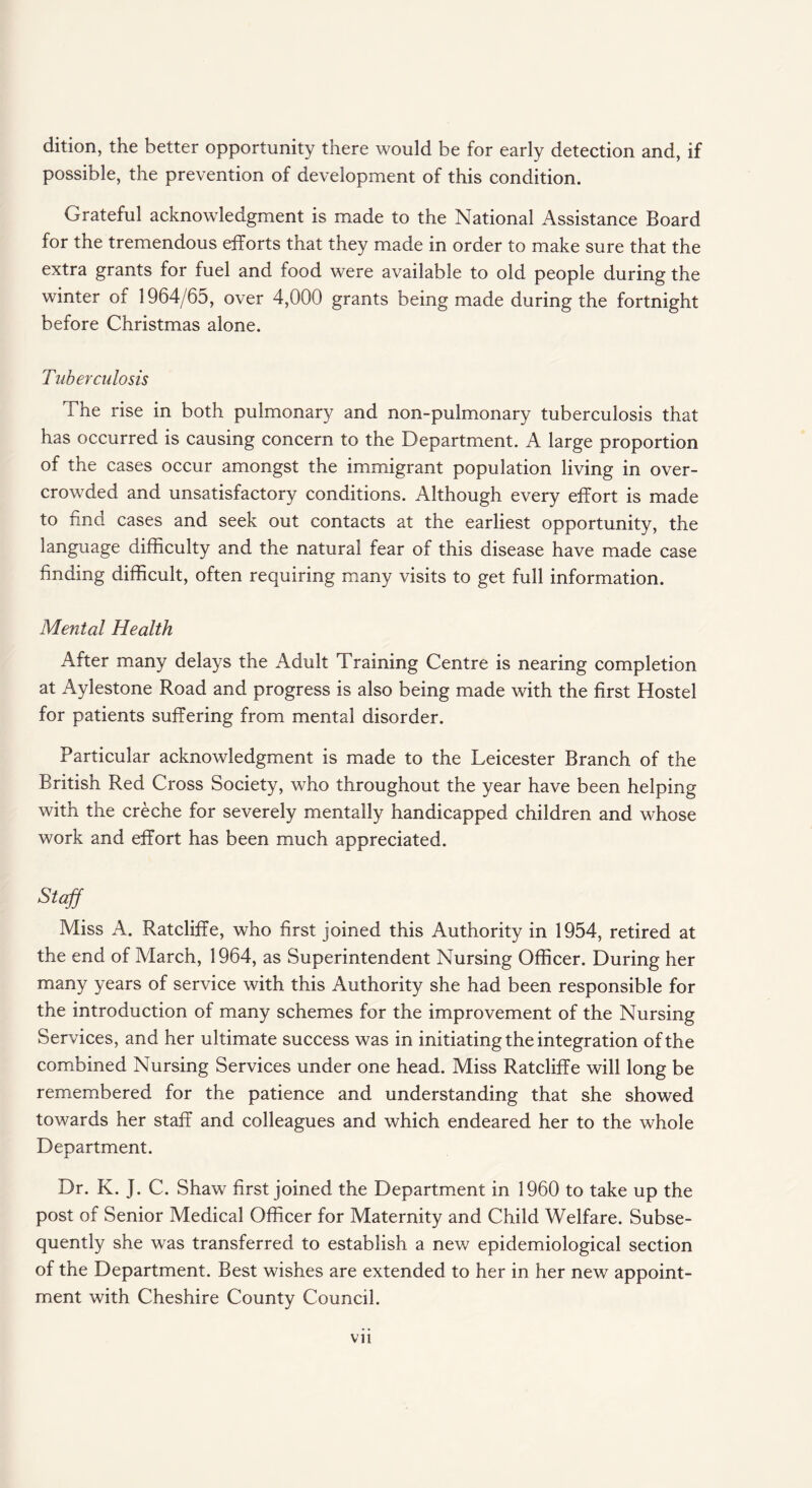 dition, the better opportunity there would be for early detection and, if possible, the prevention of development of this condition. Grateful acknowledgment is made to the National Assistance Board for the tremendous efforts that they made in order to make sure that the extra grants for fuel and food were available to old people during the winter of 1964/65, over 4,000 grants being made during the fortnight before Christmas alone. Tuberculosis The rise in both pulmonary and non-pulmonary tuberculosis that has occurred is causing concern to the Department. A large proportion of the cases occur amongst the immigrant population living in over¬ crowded and unsatisfactory conditions. Although every effort is made to find cases and seek out contacts at the earliest opportunity, the language difficulty and the natural fear of this disease have made case finding difficult, often requiring many visits to get full information. Mental Health After many delays the Adult Training Centre is nearing completion at Aylestone Road and progress is also being made with the first Hostel for patients suffering from mental disorder. Particular acknowledgment is made to the Leicester Branch of the British Red Cross Society, who throughout the year have been helping with the creche for severely mentally handicapped children and whose work and effort has been much appreciated. Staff Miss A. Ratcliffe, who first joined this Authority in 1954, retired at the end of March, 1964, as Superintendent Nursing Officer. During her many years of service with this Authority she had been responsible for the introduction of many schemes for the improvement of the Nursing Services, and her ultimate success was in initiating the integration of the combined Nursing Services under one head. Miss Ratcliffe will long be remembered for the patience and understanding that she showed towards her staff and colleagues and which endeared her to the whole Department. Dr. K. J. C. Shaw first joined the Department in 1960 to take up the post of Senior Medical Officer for Maternity and Child Welfare. Subse¬ quently she was transferred to establish a new epidemiological section of the Department. Best wishes are extended to her in her new appoint¬ ment with Cheshire County Council. vn