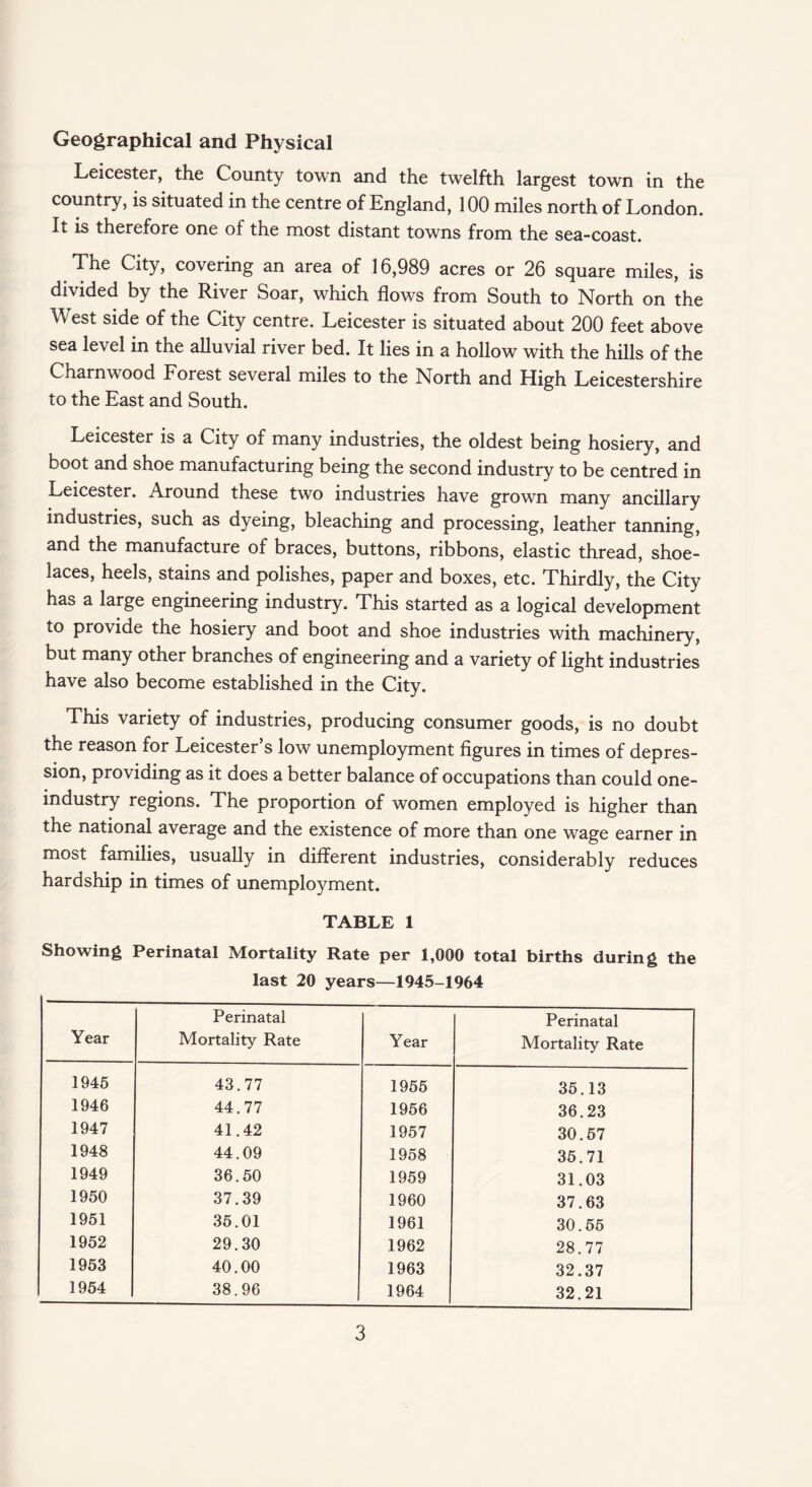 Geographical and Physical Leicester, the County town and the twelfth largest town in the country, is situated in the centre of England, 100 miles north of London. It is therefore one of the most distant towns from the sea-coast. The City, covering an area of 16,989 acres or 26 square miles, is divided by the River Soar, which flows from South to North on the West side of the City centre. Leicester is situated about 200 feet above sea level in the alluvial river bed. It lies in a hollow with the hills of the Charnwood Forest several miles to the North and High Leicestershire to the East and South. Leicester is a City of many industries, the oldest being hosiery, and boot and shoe manufacturing being the second industry to be centred in Leicester. Around these two industries have grown many ancillary industries, such as dyeing, bleaching and processing, leather tanning, and the manufacture of braces, buttons, ribbons, elastic thread, shoe¬ laces, heels, stains and polishes, paper and boxes, etc. Thirdly, the City has a large engineering industry. This started as a logical development to provide the hosiery and boot and shoe industries with machinery, but many other branches of engineering and a variety of light industries have also become established in the City. This variety of industries, producing consumer goods, is no doubt the reason for Leicester’s low unemployment figures in times of depres¬ sion, providing as it does a better balance of occupations than could one- industry regions. The proportion of women employed is higher than the national average and the existence of more than one wage earner in most families, usually in different industries, considerably reduces hardship in times of unemployment. TABLE 1 Showing Perinatal Mortality Rate per 1,000 total births during the last 20 years—1945-1964 Year Perinatal Mortality Rate Year Perinatal Mortality Rate 1945 43.77 1955 35.13 1946 44.77 1956 36.23 1947 41.42 1957 30.57 1948 44.09 1958 35.71 1949 36.50 1959 31.03 1950 37.39 1960 37.63 1951 35.01 1961 30.55 1952 29.30 1962 28.77 1953 40.00 1963 32.37 1954 38.96 1964 32.21