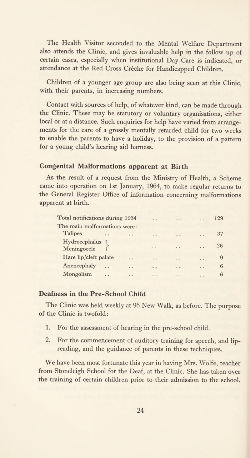 The Health Visitor seconded to the Mental Welfare Department also attends the Clinic, and gives invaluable help in the follow up of certain cases, especially when institutional Day-Care is indicated, or attendance at the Red Cross Creche for Handicapped Children. Children of a younger age group are also being seen at this Clinic, with their parents, in increasing numbers. Contact with sources of help, of whatever kind, can be made through the Clinic. These may be statutory or voluntary organisations, either local or at a distance. Such enquiries for help have varied from arrange¬ ments for the care of a grossly mentally retarded child for two weeks to enable the parents to have a holiday, to the provision of a pattern for a young child’s hearing aid harness. Congenital Malformations apparent at Birth As the result of a request from the Ministry of Health, a Scheme came into operation on 1st January, 1964, to make regular returns to the General Register Office of information concerning malformations apparent at birth. Total notifications during 1964 .. . . .. 129 The main malformations were: Talipes . . . . . . . . . . 37 Hydrocephalus \ Meningocele f Hare lip/cleft palate . . . . . . . . 9 Anencephaly .. .. . . .. .. 6 Mongolism . . .. . . .. .. 6 Deafness in the Pre-School Child The Clinic was held weekly at 96 New Walk, as before. The purpose of the Clinic is twofold: 1. For the assessment of hearing in the pre-school child. 2. For the commencement of auditory training for speech, and lip- reading, and the guidance of parents in these techniques. We have been most fortunate this year in having Mrs. Wolfe, teacher from Stoneleigh School for the Deaf, at the Clinic. She has taken over the training of certain children prior to their admission to the school.