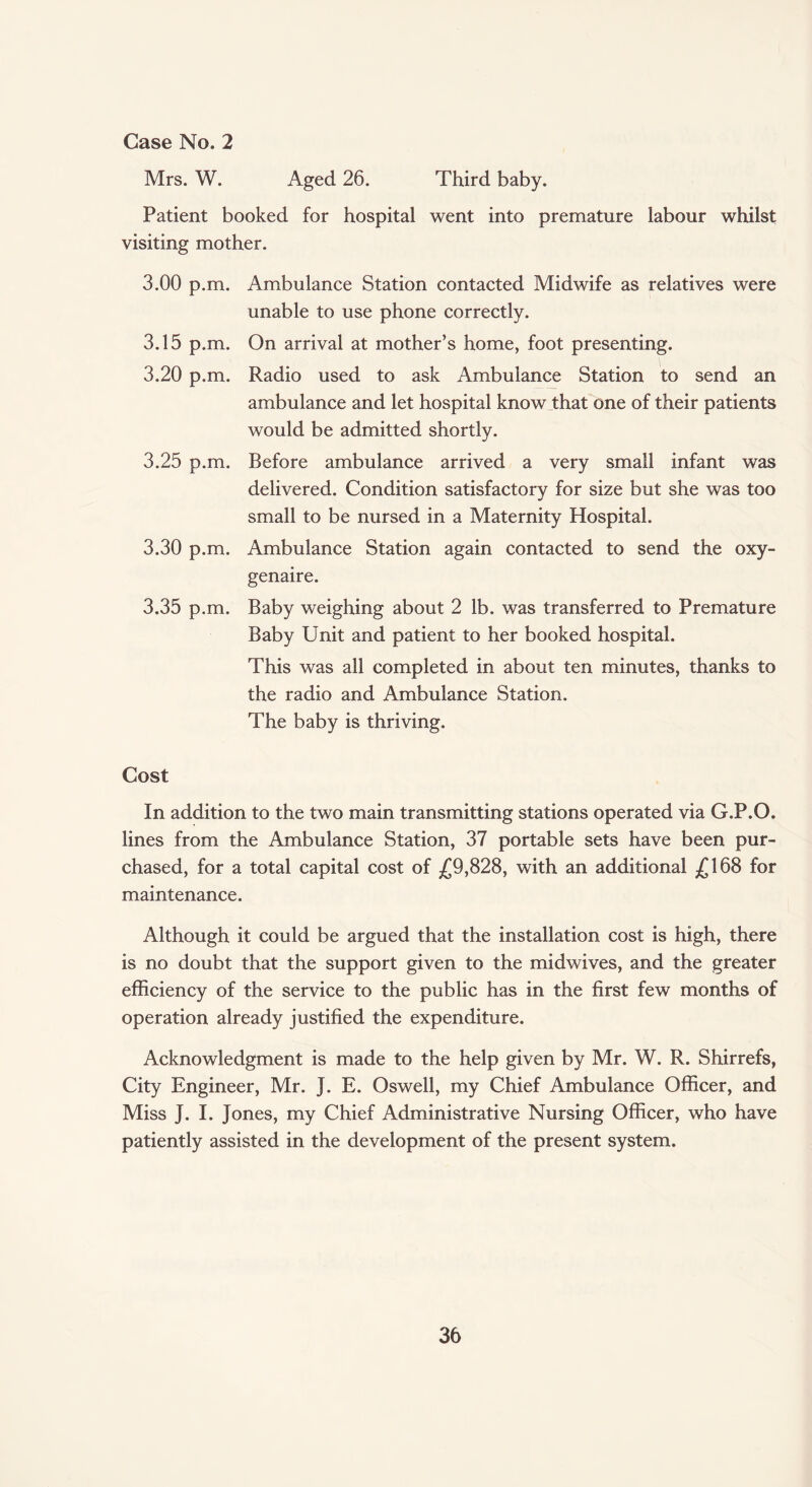 Case No. 2 Mrs. W. Aged 26. Third baby. Patient booked for hospital went into premature labour whilst visiting mother. 3.00 p.m. 3.15 p.m. 3.20 p.m. 3.25 p.m. 3.30 p.m. 3.35 p.m. Ambulance Station contacted Midwife as relatives were unable to use phone correctly. On arrival at mother’s home, foot presenting. Radio used to ask Ambulance Station to send an ambulance and let hospital know that one of their patients would be admitted shortly. Before ambulance arrived a very small infant was delivered. Condition satisfactory for size but she was too small to be nursed in a Maternity Hospital. Ambulance Station again contacted to send the oxy- genaire. Baby weighing about 2 lb. was transferred to Premature Baby Unit and patient to her booked hospital. This was all completed in about ten minutes, thanks to the radio and Ambulance Station. The baby is thriving. Cost In addition to the two main transmitting stations operated via G.P.O. lines from the Ambulance Station, 37 portable sets have been pur¬ chased, for a total capital cost of £9,828, with an additional £168 for maintenance. Although it could be argued that the installation cost is high, there is no doubt that the support given to the midwives, and the greater efficiency of the service to the public has in the first few months of operation already justified the expenditure. Acknowledgment is made to the help given by Mr. W. R. Shirrefs, City Engineer, Mr. J. E. Oswell, my Chief Ambulance Officer, and Miss J. I. Jones, my Chief Administrative Nursing Officer, who have patiently assisted in the development of the present system.