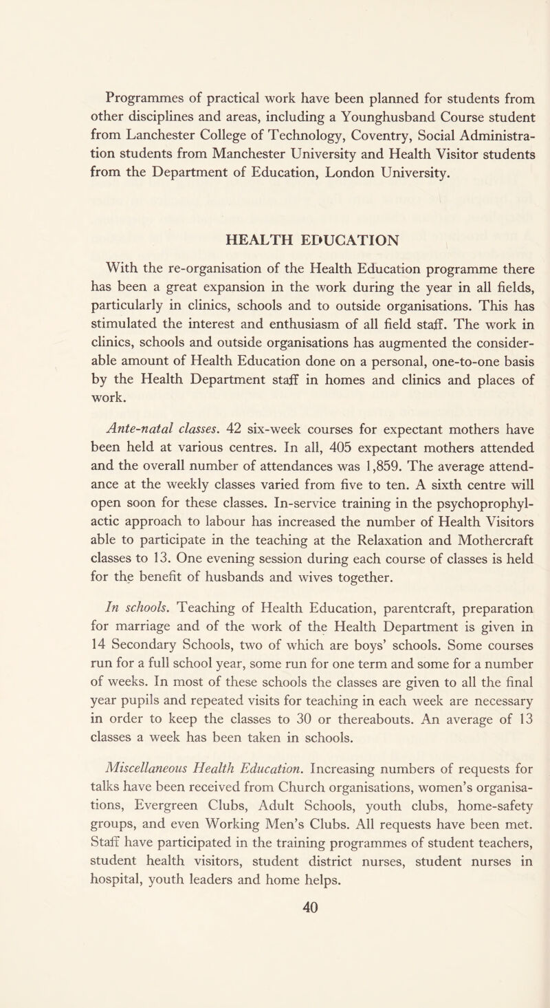 Programmes of practical work have been planned for students from other disciplines and areas, including a Younghusband Course student from Lanchester College of Technology, Coventry, Social Administra¬ tion students from Manchester University and Health Visitor students from the Department of Education, London University. HEALTH EDUCATION With the re-organisation of the Health Education programme there has been a great expansion in the work during the year in all fields, particularly in clinics, schools and to outside organisations. This has stimulated the interest and enthusiasm of all field staff. The work in clinics, schools and outside organisations has augmented the consider¬ able amount of Health Education done on a personal, one-to-one basis by the Health Department staff in homes and clinics and places of work. Ante-natal classes. 42 six-week courses for expectant mothers have been held at various centres. In all, 405 expectant mothers attended and the overall number of attendances was 1,859. The average attend¬ ance at the weekly classes varied from five to ten. A sixth centre will open soon for these classes. In-service training in the psychoprophyl¬ actic approach to labour has increased the number of Health Visitors able to participate in the teaching at the Relaxation and Mothercraft classes to 13. One evening session during each course of classes is held for the benefit of husbands and wives together. In schools. Teaching of Health Education, parentcraft, preparation for marriage and of the work of the Health Department is given in 14 Secondary Schools, two of which are boys’ schools. Some courses run for a full school year, some run for one term and some for a number of weeks. In most of these schools the classes are given to all the final year pupils and repeated visits for teaching in each week are necessary in order to keep the classes to 30 or thereabouts. An average of 13 classes a week has been taken in schools. Miscellaneous Health Education. Increasing numbers of requests for talks have been received from Church organisations, women’s organisa¬ tions, Evergreen Clubs, Adult Schools, youth clubs, home-safety groups, and even Working Men’s Clubs. All requests have been met. Staff have participated in the training programmes of student teachers, student health visitors, student district nurses, student nurses in hospital, youth leaders and home helps.