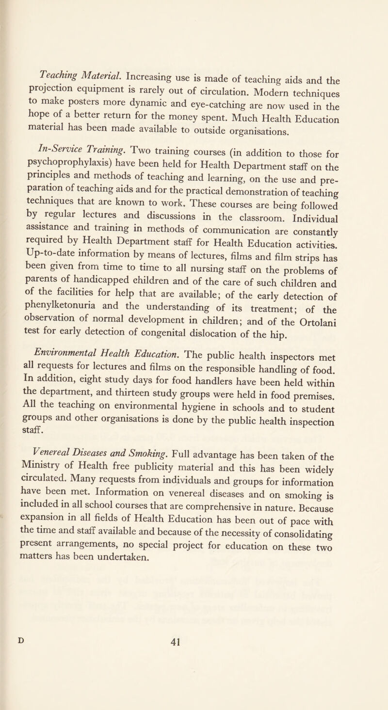 Caching Material Increasing use is made of teaching aids and the projection equipment is rarely out of circulation. Modern techniques to make posters more dynamic and eye-catching are now used in the hope of a better return for the money spent. Much Health Education material has been made available to outside organisations. In-Service Training. Two training courses (in addition to those for psychoprophylaxis) have been held for Health Department staff on the principles and methods of teaching and learning, on the use and pre¬ paration of teaching aids and for the practical demonstration of teaching techniques that are known to work. These courses are being followed by regular lectures and discussions in the classroom. Individual assistance and training in methods of communication are constantly required by Health Department staff for Health Education activities. Up-to-date information by means of lectures, films and film strips has been given from time to time to all nursing staff on the problems of parents of handicapped children and of the care of such children and of the facilities for help that are available; of the early detection of phenylketonuria and the understanding of its treatment; of the observation of normal development in children; and of the Ortolani test for early detection of congenital dislocation of the hip. Environmental Health Education. The public health inspectors met all requests for lectures and films on the responsible handling of food. In addition, eight study days for food handlers have been held within the department, and thirteen study groups were held in food premises. All the teaching on environmental hygiene in schools and to student groups and other organisations is done by the public health inspection staff. V enereal Diseases and Smoking. Full advantage has been taken of the Ministry of Health free publicity material and this has been widely circulated. Many requests from individuals and groups for information have been met. Information on venereal diseases and on smoking is included in all school courses that are comprehensive in nature. Because expansion in all fields of Health Education has been out of pace with the time and staff available and because of the necessity of consolidating present arrangements, no special project for education on these two matters has been undertaken.