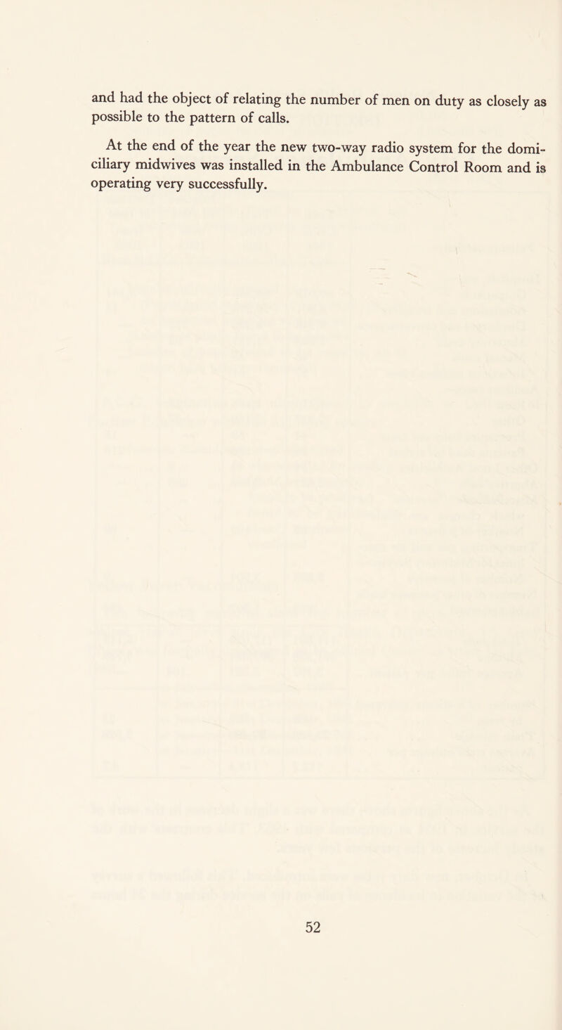 and had the object of relating the number of men on duty as closely as possible to the pattern of calls. At the end of the year the new two-way radio system for the domi¬ ciliary midwives was installed in the Ambulance Control Room and is operating very successfully.