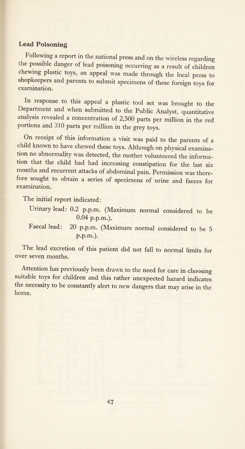 Lead Poisoning Following a report in the national press and on the wireless regarding the possible danger of lead poisoning occurring as a result of children chewing plastic toys, an appeal was made through the local press to shopkeepers and parents to submit specimens of these foreign toys for examination. In response to this appeal a plastic tool set was brought to the Department and when submitted to the Public Analyst, quantitative analysis revealed a concentration of 2,500 parts per million in the red portions and 310 parts per million in the grey toys. On receipt of this information a visit was paid to the parents of a child known to have chewed these toys. Although on physical examina¬ tion no abnormality was detected, the mother volunteered the informa¬ tion that the child had had increasing constipation for the last six months and recurrent attacks of abdominal pain. Permission was there¬ fore sought to obtain a series of specimens of urine and faeces for examination. The initial report indicated : Urinary lead: 0.2 p.p.m. (Maximum normal considered to be 0.04 p.p.m.). Faecal lead. 20 p.p.m. (Maximum normal considered to be 5 p.p.m.). The lead excretion of this patient did not fall to normal limits for over seven months. Attention has previously been drawn to the need for care in choosing suitable toys for children and this rather unexpected hazard indicates the necessity to be constantly alert to new dangers that may arise in the home.