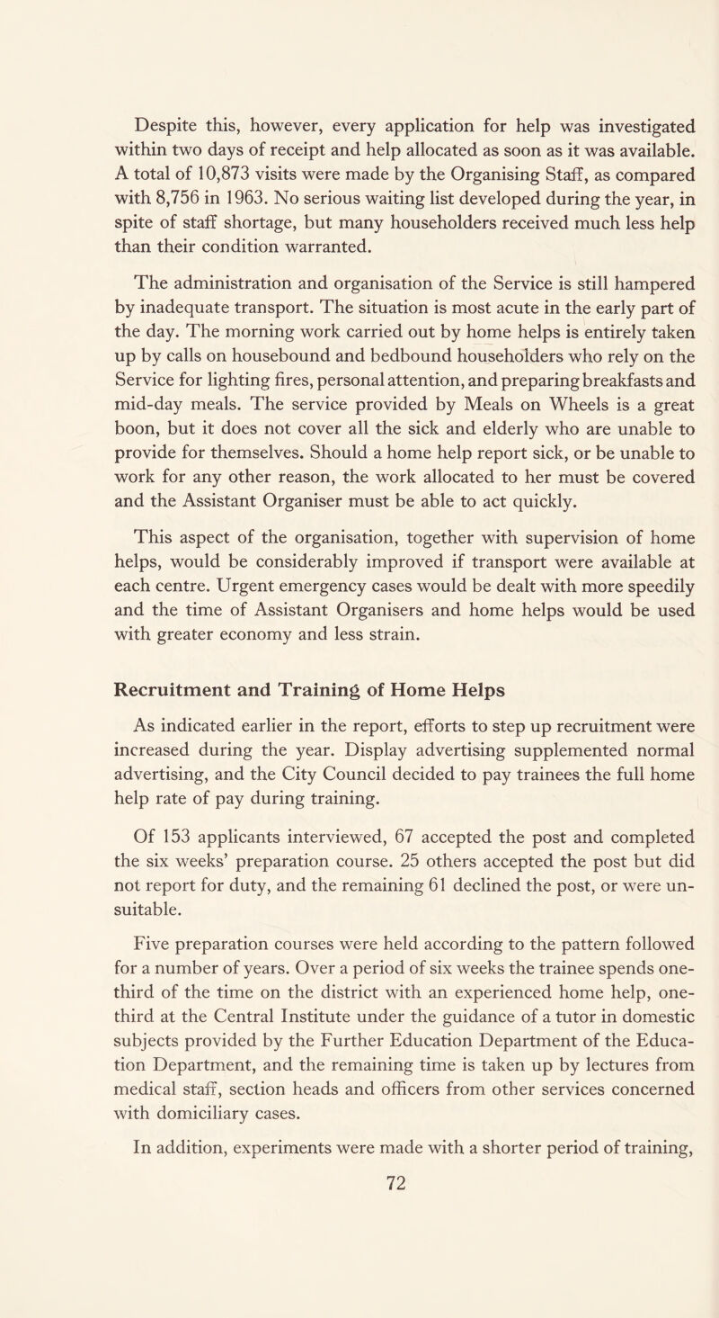 Despite this, however, every application for help was investigated within two days of receipt and help allocated as soon as it was available. A total of 10,873 visits were made by the Organising Staff, as compared with 8,756 in 1963. No serious waiting list developed during the year, in spite of staff shortage, but many householders received much less help than their condition warranted. The administration and organisation of the Service is still hampered by inadequate transport. The situation is most acute in the early part of the day. The morning work carried out by home helps is entirely taken up by calls on housebound and bedbound householders who rely on the Service for lighting fires, personal attention, and preparing breakfasts and mid-day meals. The service provided by Meals on Wheels is a great boon, but it does not cover all the sick and elderly who are unable to provide for themselves. Should a home help report sick, or be unable to work for any other reason, the work allocated to her must be covered and the Assistant Organiser must be able to act quickly. This aspect of the organisation, together with supervision of home helps, would be considerably improved if transport were available at each centre. Urgent emergency cases would be dealt with more speedily and the time of Assistant Organisers and home helps would be used with greater economy and less strain. Recruitment and Training of Home Helps As indicated earlier in the report, efforts to step up recruitment were increased during the year. Display advertising supplemented normal advertising, and the City Council decided to pay trainees the full home help rate of pay during training. Of 153 applicants interviewed, 67 accepted the post and completed the six weeks’ preparation course. 25 others accepted the post but did not report for duty, and the remaining 61 declined the post, or were un¬ suitable. Five preparation courses were held according to the pattern followed for a number of years. Over a period of six weeks the trainee spends one- third of the time on the district with an experienced home help, one- third at the Central Institute under the guidance of a tutor in domestic subjects provided by the Further Education Department of the Educa¬ tion Department, and the remaining time is taken up by lectures from medical staff, section heads and officers from other services concerned with domiciliary cases. In addition, experiments were made with a shorter period of training,