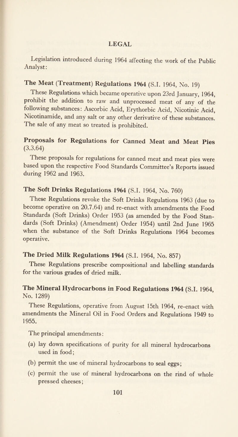 LEGAL Legislation introduced during 1964 affecting the work of the Public Analyst: The Meat (Treatment) Regulations 1964 (S.I. 1964, No. 19) These Regulations which became operative upon 23rd January, 1964, prohibit the addition to raw and unprocessed meat of any of the following substances: Ascorbic Acid, Erythorbic Acid, Nicotinic Acid, Nicotinamide, and any salt or any other derivative of these substances. The sale of any meat so treated is prohibited. Proposals for Regulations for Canned Meat and Meat Pies (3.3.64) These proposals for regulations for canned meat and meat pies were based upon the respective Food Standards Committee’s Reports issued during 1962 and 1963. The Soft Drinks Regulations 1964 (S.I. 1964, No. 760) These Regulations revoke the Soft Drinks Regulations 1963 (due to become operative on 20.7.64) and re-enact with amendments the Food Standards (Soft Drinks) Order 1953 (as amended by the Food Stan¬ dards (Soft Drinks) (Amendment) Order 1954) until 2nd June 1965 when the substance of the Soft Drinks Regulations 1964 becomes operative. The Dried Milk Regulations 1964 (S.I. 1964, No. 857) These Regulations prescribe compositional and labelling standards for the various grades of dried milk. The Mineral Hydrocarbons in Food Regulations 1964 (S.I. 1964, No. 1289) These Regulations, operative from August 15th 1964, re-enact with amendments the Mineral Oil in Food Orders and Regulations 1949 to 1955. The principal amendments : (a) lay down specifications of purity for all mineral hydrocarbons used in food; (b) permit the use of mineral hydrocarbons to seal eggs; (c) permit the use of mineral hydrocarbons on the rind of whole pressed cheeses;