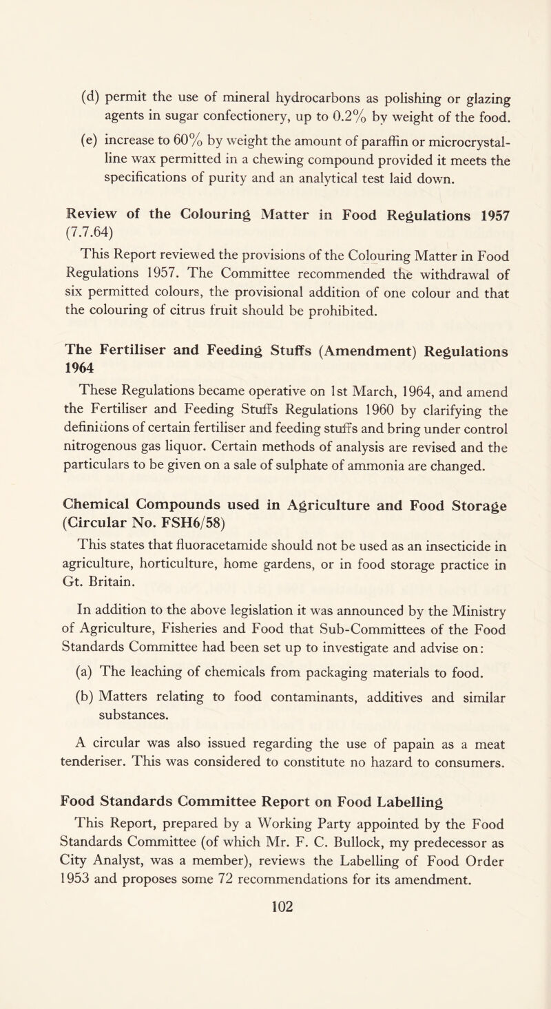 (d) permit the use of mineral hydrocarbons as polishing or glazing agents in sugar confectionery, up to 0.2% by weight of the food. (e) increase to 60% by weight the amount of paraffin or microcrystal¬ line wax permitted in a chewing compound provided it meets the specifications of purity and an analytical test laid down. Review of the Colouring Matter in Food Regulations 1957 (7.7.64) This Report reviewed the provisions of the Colouring Matter in Food Regulations 1957. The Committee recommended the withdrawal of six permitted colours, the provisional addition of one colour and that the colouring of citrus fruit should be prohibited. The Fertiliser and Feeding Stuffs (Amendment) Regulations 1964 These Regulations became operative on 1 st March, 1964, and amend the Fertiliser and Feeding Stuffs Regulations 1960 by clarifying the definitions of certain fertiliser and feeding stuffs and bring under control nitrogenous gas liquor. Certain methods of analysis are revised and the particulars to be given on a sale of sulphate of ammonia are changed. Chemical Compounds used in Agriculture and Food Storage (Circular No. FSH6/58) This states that fluoracetamide should not be used as an insecticide in agriculture, horticulture, home gardens, or in food storage practice in Gt. Britain. In addition to the above legislation it was announced by the Ministry of Agriculture, Fisheries and Food that Sub-Committees of the Food Standards Committee had been set up to investigate and advise on: (a) The leaching of chemicals from packaging materials to food. (b) Matters relating to food contaminants, additives and similar substances. A circular was also issued regarding the use of papain as a meat tenderiser. This was considered to constitute no hazard to consumers. Food Standards Committee Report on Food Labelling This Report, prepared by a Working Party appointed by the Food Standards Committee (of which Mr. F. C. Bullock, my predecessor as City Analyst, was a member), reviews the Labelling of Food Order 1953 and proposes some 72 recommendations for its amendment.