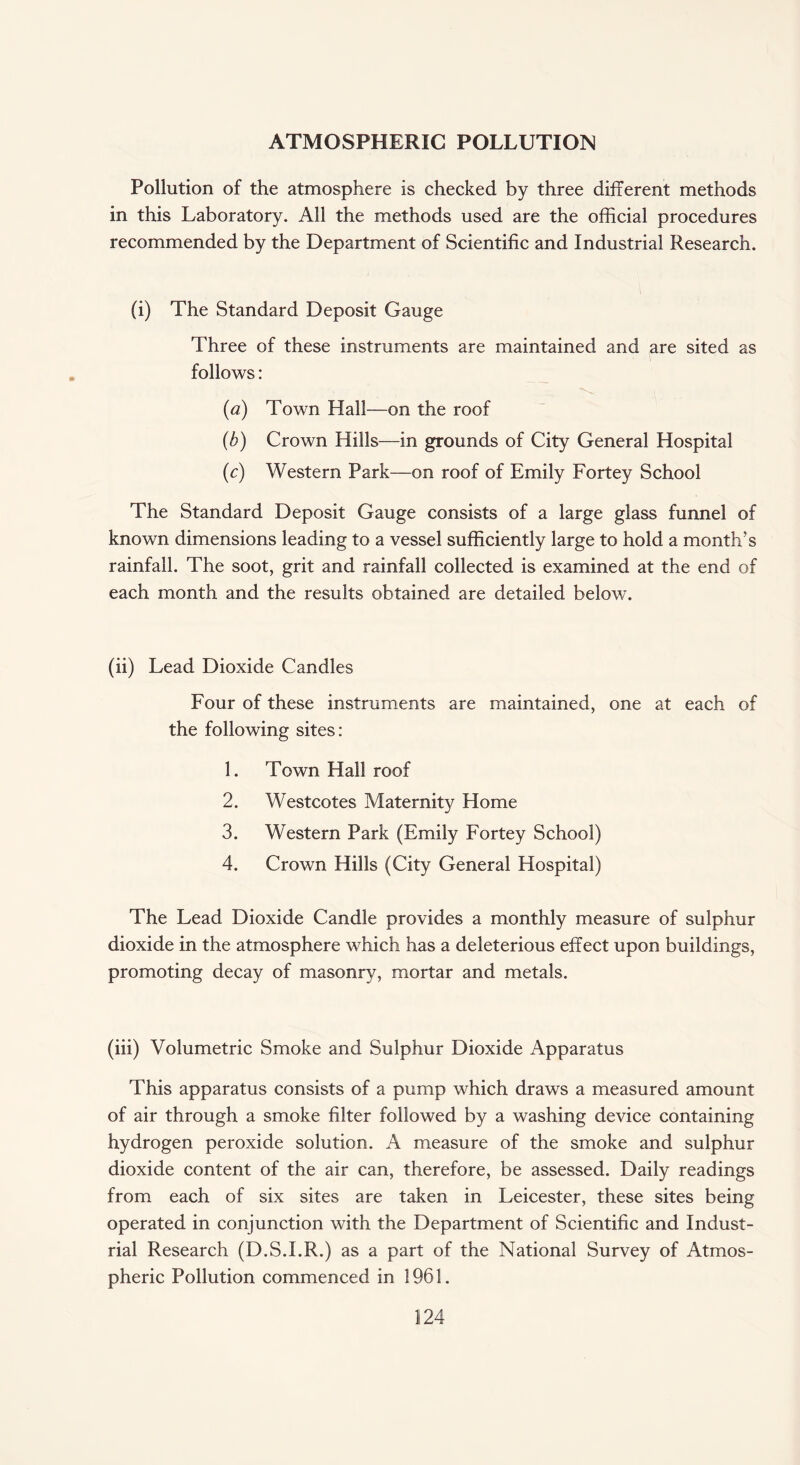 ATMOSPHERIC POLLUTION Pollution of the atmosphere is checked by three different methods in this Laboratory. All the methods used are the official procedures recommended by the Department of Scientific and Industrial Research. (i) The Standard Deposit Gauge Three of these instruments are maintained and are sited as follows: (a) Town Hall—on the roof (h) Crown Hills—in grounds of City General Hospital (c) Western Park—on roof of Emily Fortey School The Standard Deposit Gauge consists of a large glass funnel of known dimensions leading to a vessel sufficiently large to hold a month’s rainfall. The soot, grit and rainfall collected is examined at the end of each month and the results obtained are detailed below. (ii) Lead Dioxide Candles Four of these instruments are maintained, one at each of the following sites: 1. Town Hall roof 2. Westcotes Maternity Home 3. Western Park (Emily Fortey School) 4. Crown Hills (City General Hospital) The Lead Dioxide Candle provides a monthly measure of sulphur dioxide in the atmosphere which has a deleterious effect upon buildings, promoting decay of masonry, mortar and metals. (iii) Volumetric Smoke and Sulphur Dioxide Apparatus This apparatus consists of a pump which draws a measured amount of air through a smoke filter followed by a washing device containing hydrogen peroxide solution. A measure of the smoke and sulphur dioxide content of the air can, therefore, be assessed. Daily readings from each of six sites are taken in Leicester, these sites being operated in conjunction with the Department of Scientific and Indust¬ rial Research (D.S.I.R.) as a part of the National Survey of Atmos¬ pheric Pollution commenced in 1961.