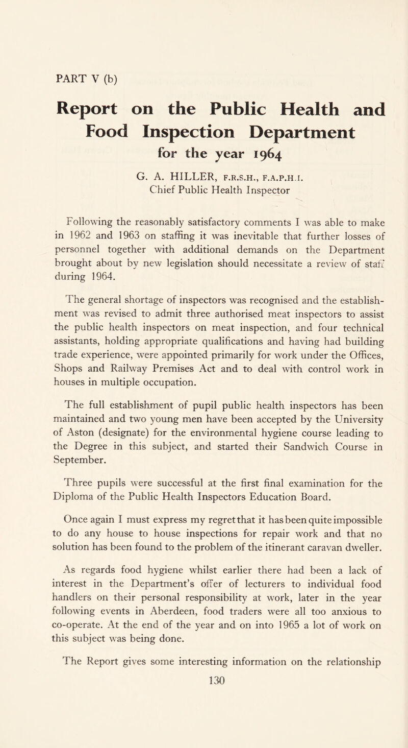 PART V (b) Report on the Public Health and Food Inspection Department for the year 1964 G. A. HILLER, f.r.s.h., f.a.p.h.i. Chief Public Health Inspector Following the reasonably satisfactory comments I was able to make in 1962 and 1963 on staffing it was inevitable that further losses of personnel together with additional demands on the Department brought about by new legislation should necessitate a review of staff during 1964. The general shortage of Inspectors was recognised and the establish¬ ment was revised to admit three authorised meat inspectors to assist the public health inspectors on meat inspection, and four technical assistants, holding appropriate qualifications and having had building trade experience, were appointed primarily for work under the Offices, Shops and Railway Premises Act and to deal with control work in houses in multiple occupation. The full establishment of pupil public health inspectors has been maintained and two young men have been accepted by the University of Aston (designate) for the environmental hygiene course leading to the Degree in this subject, and started their Sandwich Course in September. Three pupils were successful at the first final examination for the Diploma of the Public Health Inspectors Education Board. Once again I must express my regret that it has been quite impossible to do any house to house inspections for repair work and that no solution has been found to the problem of the itinerant caravan dweller. As regards food hygiene whilst earlier there had been a lack of interest in the Department’s offer of lecturers to individual food handlers on their personal responsibility at work, later in the year following events in Aberdeen, food traders were all too anxious to co-operate. At the end of the year and on into 1965 a lot of work on this subject was being done. The Report gives some Interesting information on the relationship