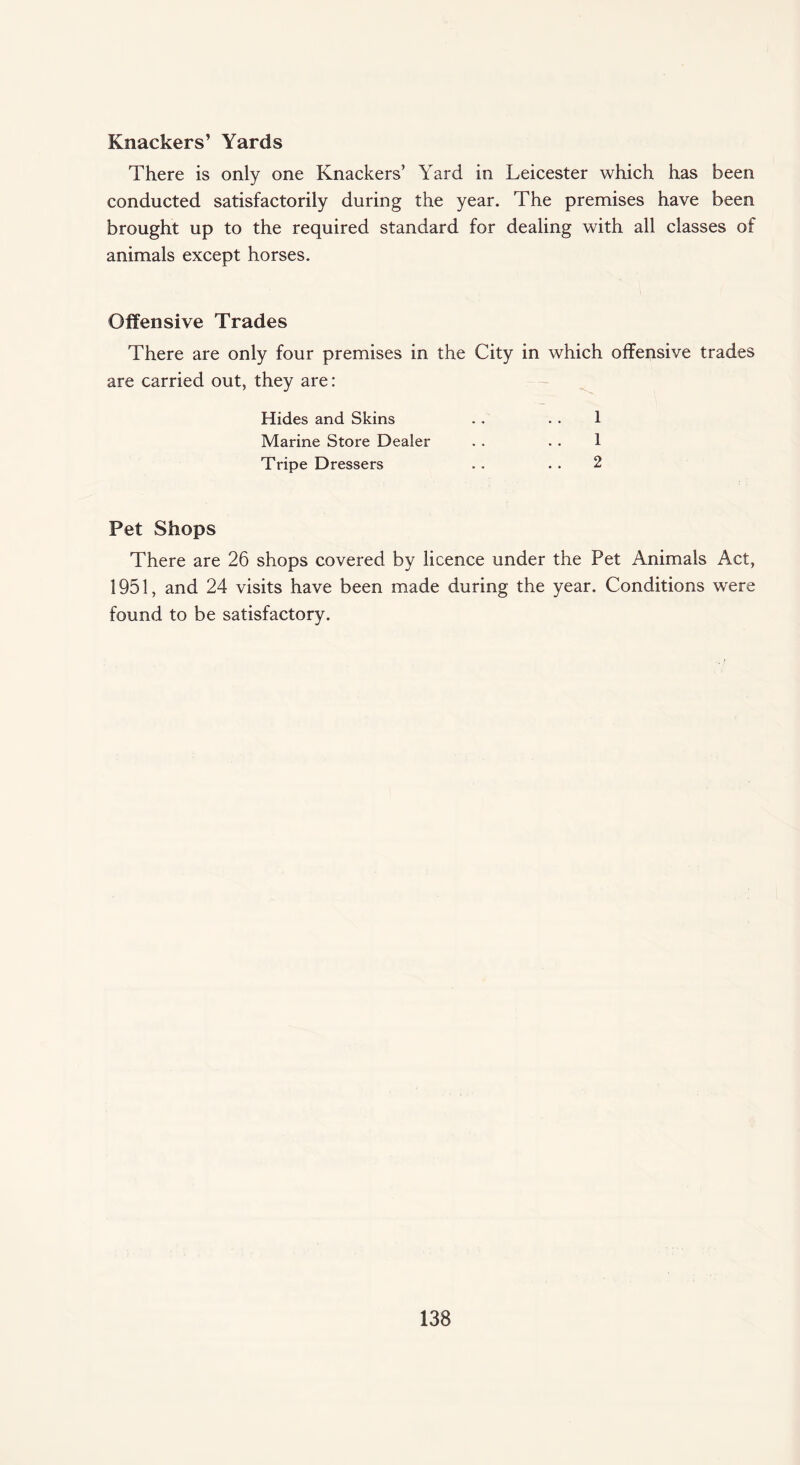 Knackers’ Yards There is only one Knackers’ Yard in Leicester which has been conducted satisfactorily during the year. The premises have been brought up to the required standard for dealing with all classes of animals except horses. Offensive Trades There are only four premises in the City in which offensive trades are carried out, they are: Hides and Skins . . . . 1 Marine Store Dealer . . . . 1 Tripe Dressers . . . . 2 Pet Shops There are 26 shops covered by licence under the Pet Animals Act, 1951, and 24 visits have been made during the year. Conditions were found to be satisfactory.
