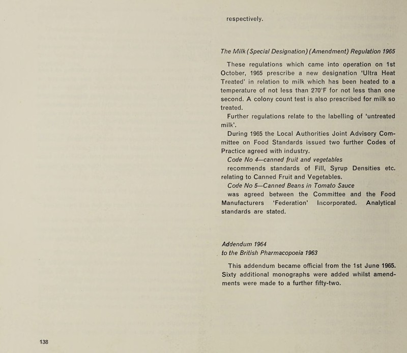 respectively. The Milk (Special Designation) (Amendment) Regulation 1965 These regulations which came into operation on 1st October, 1965 prescribe a new designation ‘Ultra Heat Treated’ in relation to milk which has been heated to a temperature of not less than 270°F for not less than one second. A colony count test is also prescribed for milk so treated. Further regulations relate to the labelling of ‘untreated milk’. During 1965 the Local Authorities Joint Advisory Com¬ mittee on Food Standards issued two further Codes of Practice agreed with industry. Code No 4—canned fruit and vegetables recommends standards of Fill, Syrup Densities etc. relating to Canned Fruit and Vegetables. Code No 5—Canned Beans in Tomato Sauce was agreed between the Committee and the Food Manufacturers ‘Federation’ Incorporated. Analytical standards are stated. Addendum 1964 to the British Pharmacopoeia 1963 This addendum became official from the 1st June 1965. Sixty additional monographs were added whilst amend¬ ments were made to a further fifty-two.