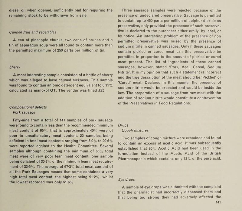 diesel oil when opened, sufficiently bad for requiring the remaining stock to be withdrawn from sale. Canned fruit and vegetables A can of pineapple chunks, two cans of prunes and a tin of asparagus soup were all found to contain more than the permitted maximum of 250 parts per million of tin. Sherry A most interesting sample consisted of a bottle of sherry which was alleged to have caused sickness. This sample was found to contain anionic detergent equivalent to 0-11 % calculated as manoxol OT. The vendor was fined £25. Compositional defects Pork sausage Fifty-nine from a total of 147 samples of pork sausage were found to contain less than the recommended minimum meat content of 65%, that is approximately 40% were of poor to unsatisfactory meat content. 22 samples being deficient in total meat contents ranging from 5 0% to 20-6% were reported against to the Health Committee. Several samples although containing the minimum of 65% total meat were of very poor lean meat content, one sample being deficient of 30-7% of the minimum lean meat require¬ ment of 32-5%. The average of 67-3% total meat content of all the Pork Sausages means that some contained a very high total meat content, the highest being 91-2%, whilst the lowest recorded was only 5T6%. Three sausage samples were rejected because of the presence of undeclared preservative. Sausage is permitted to contain up to 450 parts per million of sulphur dioxide as preservative, only provided the presence of such preserva¬ tive is declared to the purchaser either orally, by label, or by notice. An interesting problem of the presence of non permitted preservative was raised by the presence of sodium nitrite in canned sausages. Only if these sausages contain pickled or cured meat can this preservative be permitted in proportion to the amount of pickled or cured meat present. The list of ingredients of these canned sausages, however, stated ‘Pork, Veal, Cereal, Sodium Nitrite’. It is my opinion that such a statement is incorrect and the true description of the meat should be ‘Pickled’ or ‘Cured’ meat. Declared in this manner the presence of sodium nitrite would be expected and would be inside the law. The preparation of a sausage from raw meat with the addition of sodium nitrite would constitute a contravention of the Preservatives in Food Regulations. Drugs Cough mixtures Two samples of cough mixture were examined and found to contain an excess of acetic acid. It was subsequently established that 80% Acetic Acid had been used in the formulation instead of the Acetic Acid of the British Pharmacopoeia which contains only 33% of the pure acid. Eye drops A sample of eye drops was submitted with the complaint that the pharmacist had incorrectly dispensed them and that being too strong they had adversely affected the