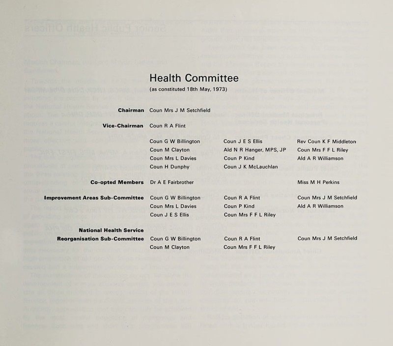 Health Committee (as constituted 18th May, 1973) Chairman Coun Mrs J M Setchfield Vice-Chairman Coun R A Flint Coun G W Billington Coun M Clayton Coun Mrs L Davies Coun H Dunphy Coun J E S Ellis Aid N R Hanger, MPS, JP Coun P Kind Coun J K McLauchlan Rev Coun K F Middleton Coun Mrs F F L Riley Aid A R Williamson Co-opted Members Dr A E Fairbrother Miss M H Perkins Improvement Areas Sub-Committee Coun G W Billington Coun Mrs L Davies Coun J E S Ellis Coun R A Flint Coun P Kind Coun Mrs F F L Riley Coun Mrs J M Setchfield Aid A R Williamson National Health Service Coun M Clayton Coun Mrs F F L Riley