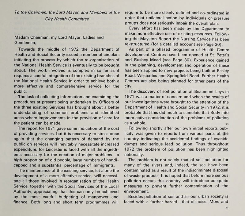 To the Chairman, the Lord Mayor, and Members of the City Health Committee Madam Chairman, my Lord Mayor, Ladies and Gentlemen, Towards the middle of 1972 the Department of Health and Social Security issued a number of circulars initiating the process by which the re-organisation of the National Health Service is eventually to be brought about. The work involved is complex in so far as it requires a careful integration of the existing branches of the National Health Service in order to achieve both a more effective and comprehensive service for the public. The task of collecting information and examining the procedures at present being undertaken by Officers of the three existing Services has brought about a better understanding of common problems and identified areas where improvements in the provision of care for the patient can be made. The report for 1971 gave some indication of the cost of providing services, but it is necessary to stress once again that the changing pattern of demand by the public on services will inevitably necessitate increased expenditure, for Leicester is faced with all the ingredi¬ ents necessary for the creation of major problems-a high proportion of old people, large numbers of handi¬ capped and a substantial percentage of immigrants. The maintenance of the existing service, let alone the development of a more effective service, will necessi¬ tate all those involved in reorganisation of the Health Service, together with the Social Services of the Local Authority, appreciating that this can only be achieved by the most careful budgeting of manpower and finance. Both long and short term programmes will require to be more clearly defined and co-ord;ir$ted in order that unilateral action by individuals or, pressure groups does not seriously impair the overall plan. Every effort has been made by the Department to make more effective use of existing resources. Follow¬ ing the Mayston Report the Nursing Service has been re-structured (for a detailed account see Page 30). As part of a phased programme of Health Centre development Centres have been opened at St. Peter's and Rushey Mead (see Page 30). Experience gained in the planning, development and operation of these has been applied to new projects being built at Pasley Road, Westcotes and Springfield Road. Further Health Centres are also being planned for other parts of the city. The discovery of soil pollution at Beaumont Leys in 1971 was a matter of concern and when the results of our investigations were brought to the attention of the Department of Health and Social Security in 1972, it is probable that this did much to stimulate that Body into more active consideration of the problems of pollution as a whole. 0 Following shortly after our own initial reports pub¬ licity was given to reports from various parts of-tfie country indicating the accidental findings of cyanide dumps and serious lead pollution. Thus throughout 1972 the problem of pollution has been highlighted nationally. The problem is not solely that of soil pollution for many of the rivers and, indeed, the sea have been contaminated as a result of the indiscriminate disposal of waste products. It is hoped that before more serious pollution occurs this country will introduce adequate measures to prevent further contamination of the environment. Besides pollution of soil and air our urban society is faced with a further hazard-that of noise. More and