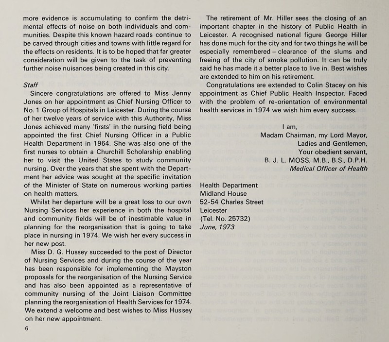 more evidence is accumulating to confirm the detri¬ mental effects of noise on both individuals and com¬ munities. Despite this known hazard roads continue to be carved through cities and towns with little regard for the effects on residents. It is to be hoped that far greater consideration will be given to the task of preventing further noise nuisances being created in this city. Staff Sincere congratulations are offered to Miss Jenny Jones on her appointment as Chief Nursing Officer to No. 1 Group of Hospitals in Leicester. During the course of her twelve years of service with this Authority, Miss Jones achieved many 'firsts' in the nursing field being appointed the first Chief Nursing Officer in a Public Health Department in 1964. She was also one of the first nurses to obtain a Churchill Scholarship enabling her to visit the United States to study community nursing. Over the years that she spent with the Depart¬ ment her advice was sought at the specific invitation of the Minister of State on numerous working parties on health matters. Whilst her departure will be a great loss to our own Nursing Services her experience in both the hospital and community fields will be of inestimable value in planning for the reorganisation that is going to take place in nursing in 1974. We wish her every success in her new post. Miss D. G. Hussey succeeded to the post of Director of Nursing Services and during the course of the year has been responsible for implementing the Mayston proposals for the reorganisation of the Nursing Service and has also been appointed as a representative of community nursing of the Joint Liaison Committee planning the reorganisation of Health Services for 1974. We extend a welcome and best wishes to Miss Hussey on her new appointment. 6 The retirement of Mr. Hiller sees the closing of an important chapter in the history of Public Health in Leicester. A recognised national figure George Hiller has done much for the city and for two things he will be especially remembered - clearance of the slums and freeing of the city of smoke pollution. It can be truly said he has made it a better place to live in. Best wishes are extended to him on his retirement. Congratulations are extended to Colin Stacey on his appointment as Chief Public Health Inspector. Faced with the problem of re-orientation of environmental health services in 1974 we wish him every success. I am, Madam Chairman, my Lord Mayor, Ladies and Gentlemen, Your obedient servant, B. J. L. MOSS, M.B., B.S., D.P.H. Medical Officer of Health Health Department Midland House 52-54 Charles Street Leicester (Tel. No. 25732) June, 1973