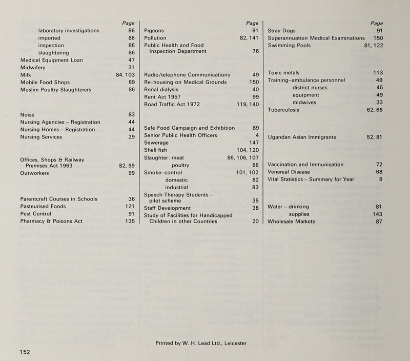 Page laboratory investigations 86 imported 86 inspection 86 slaughtering 86 Medical Equipment Loan 47 Midwifery 31 Milk 84,103 Mobile Food Shops 89 Muslim Poultry Slaughterers 86 Noise 83 Nursing Agencies - Registration 44 Nursing Homes - Registration 44 Nursing Services 29 Offices, Shops & Railway Premises Act 1 963 82, 99 Outworkers 99 Parentcraft Courses in Schools 36 Pasteurised Foods 121 Pest Control 91 Pharmacy & Poisons Act 135 Page Pigeons 91 Pollution 82,141 Public Health and Food Inspection Department 76 Radio/telephone Communications 49 Re-housing on Medical Grounds 150 Renal dialysis 40 Rent Act 1 957 99 Road Traffic Act 1972 119,140 Safe Food Campaign and Exhibition 89 Senior Public Health Officers 4 Sewerage 147 Shellfish 104,120 Slaughter: meat 86, 106, 107 poultry 86 Smoke-control 101,102 domestic 82 industrial 83 Speech Therapy Students - pilot scheme 35 Staff Development 38 Study of Facilities for Handicapped Children in other Countries 20 Page Stray Dogs 91 Superannuation Medical Examinations 150 Swimming Pools 81,122 Toxic metals 113 Training-ambulance personnel 49 district nurses 45 equipment 49 midwives 33 Tuberculosis 62, 66 Ugandan Asian Immigrants 52, 81 Vaccination and Immunisation 72 Venereal Disease 68 Vital Statistics - Summary for Year 8 Water - drinking 81 supplies 143 Wholesale Markets 87 Printed by W. H. Lead Ltd., Leicester