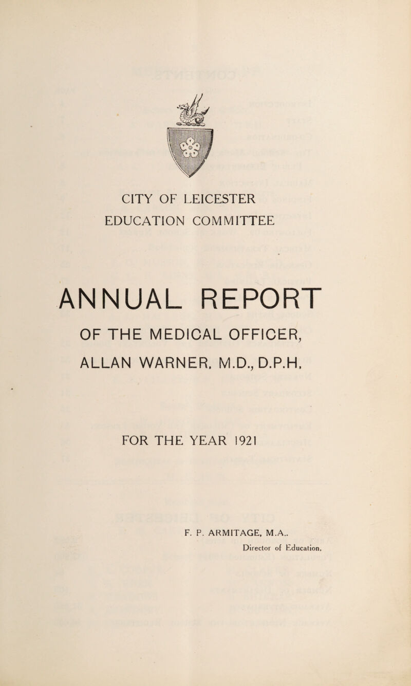 CITY OF LEICESTER EDUCATION COMMITTEE ANNUAL REPORT OF THE MEDICAL OFFICER, ALLAN WARNER, M.D., D.P.H, FOR THE YEAR 1921 F. P. ARMITAGE, M.A.. Director of Education,