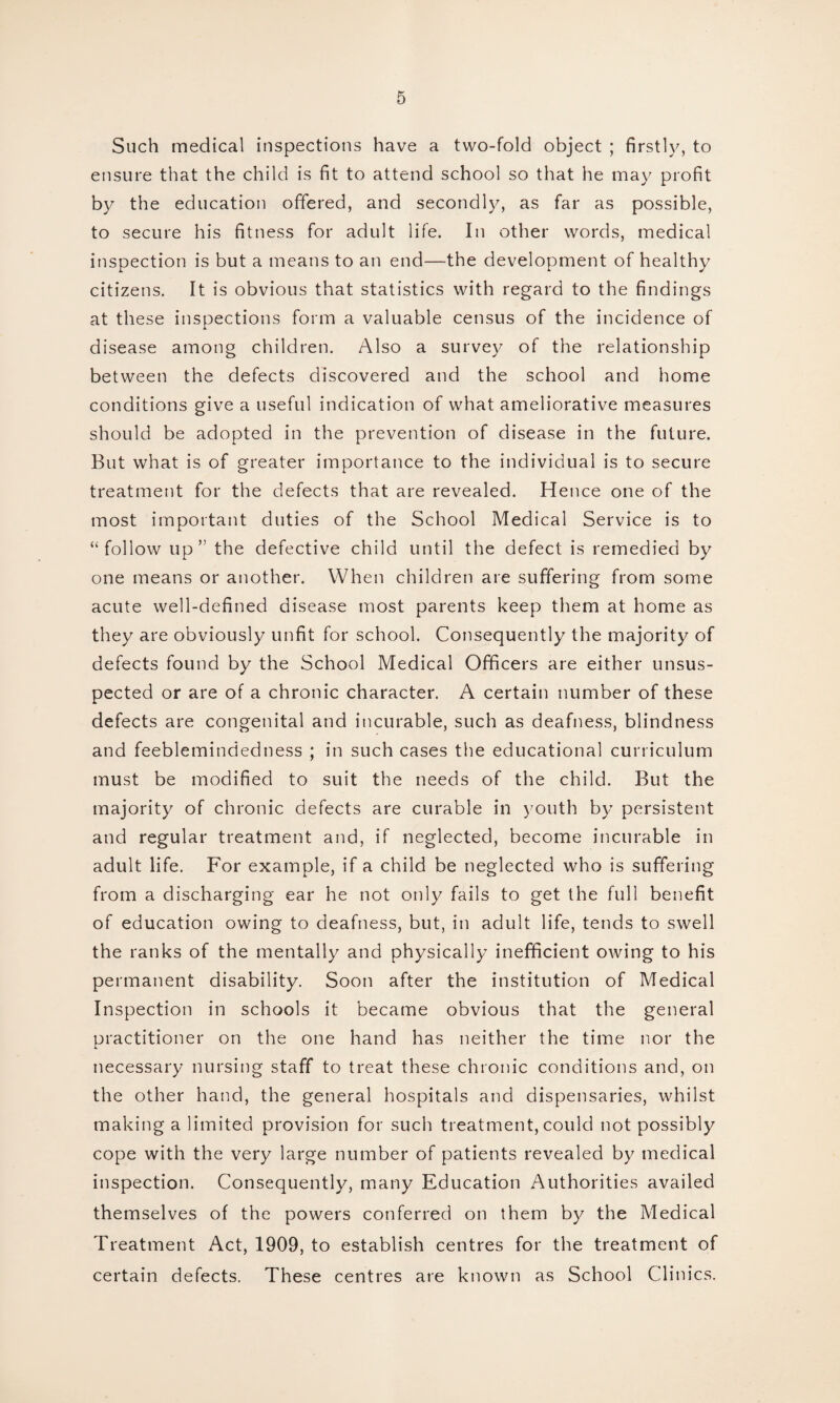 Such medical inspections have a two-fold object ; firstly, to ensure that the child is fit to attend school so that he may profit by the education offered, and secondly, as far as possible, to secure his fitness for adult life. In other words, medical inspection is but a means to an end—the development of healthy citizens. It is obvious that statistics with regard to the findings at these inspections form a valuable census of the incidence of disease among children. Also a survey of the relationship between the defects discovered and the school and home conditions give a useful indication of what ameliorative measures should be adopted in the prevention of disease in the future. But what is of greater importance to the individual is to secure treatment for the defects that are revealed. Hence one of the most important duties of the School Medical Service is to “follow up” the defective child until the defect is remedied by one means or another. When children are suffering from some acute well-defined disease most parents keep them at home as they are obviously unfit for school. Consequently the majority of defects found by the School Medical Officers are either unsus¬ pected or are of a chronic character. A certain number of these defects are congenital and incurable, such as deafness, blindness and feeblemindedness ; in such cases the educational curriculum must be modified to suit the needs of the child. But the majority of chronic defects are curable in youth by persistent and regular treatment and, if neglected, become incurable in adult life. For example, if a child be neglected who is suffering from a discharging ear he not only fails to get the full benefit of education owing to deafness, but, in adult life, tends to swell the ranks of the mentally and physically inefficient owing to his permanent disability. Soon after the institution of Medical Inspection in schools it became obvious that the general practitioner on the one hand has neither the time nor the necessary nursing staff to treat these chronic conditions and, on the other hand, the general hospitals and dispensaries, whilst making a limited provision for such treatment, could not possibly cope with the very large number of patients revealed by medical inspection. Consequently, many Education Authorities availed themselves of the powers conferred on them by the Medical Treatment Act, 1909, to establish centres for the treatment of certain defects. These centres are known as School Clinics.