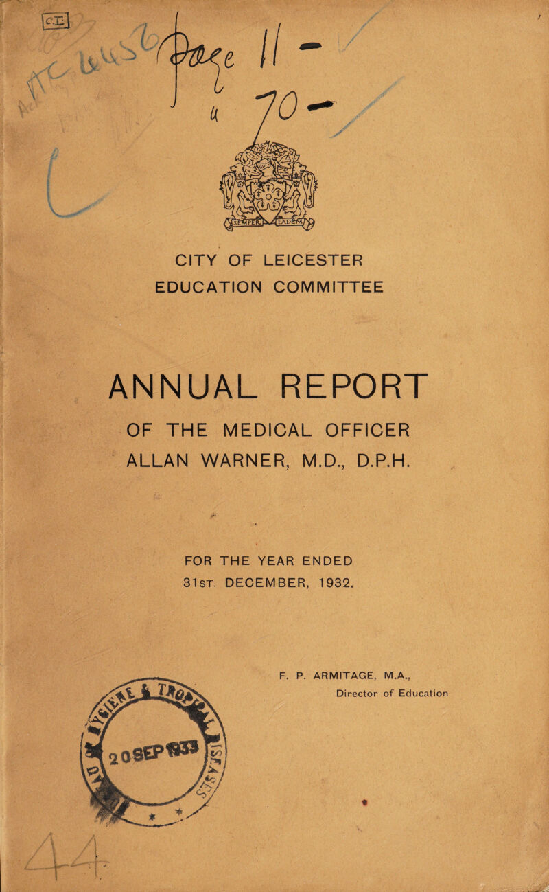 CITY OF LEICESTER EDUCATION COMMITTEE ANNUAL REPORT OF THE MEDICAL OFFICER ALLAN WARNER, M.D., D.P.H. FOR THE YEAR ENDED 31st DECEMBER, 1932. t