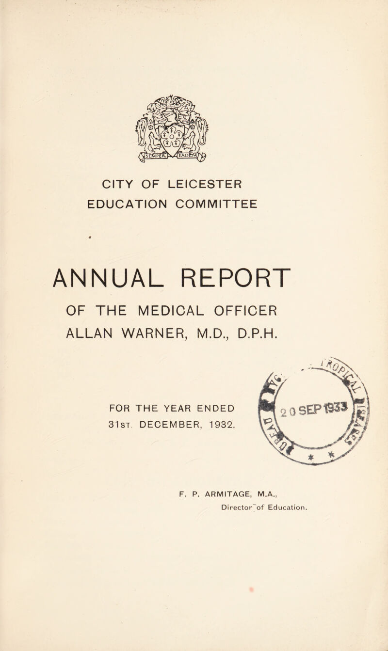 CITY OF LEICESTER EDUCATION COMMITTEE ANNUAL REPORT OF THE MEDICAL OFFICER ALLAN WARNER, M.D., D.P.H. FOR THE YEAR ENDED 31st. DECEMBER, 1932, F. P. ARMITAGE, M.A., Director of Education.