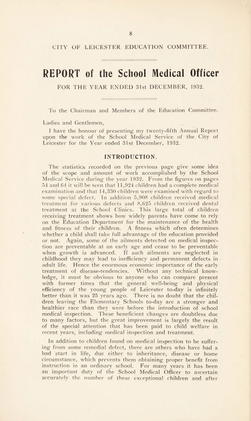 CITY OF LEICESTER EDUCATION COMMITTEE. REPORT of the School Medical Officer FOR THE YEAR ENDED 31st DECEMBER, 1932. To the Chairman and Members of the Education Committee. Ladies and Gentlemen, I have the honour of presenting- my twenty-fifth Annual Report upon the work of the School Medical Service of the City of Leicester for the Year ended 31st December, 1932. INTRODUCTION. The statistics recorded on the previous page give some idea of the scope and amount of work accomplished by the School Medical Service during the year 1932. From the figures on pages 54 and 64 it will be seen that 11,924 children had a complete medical examination and that 14,330 children were examined with regard to some special defect. In addition 5,908 children received medical treatment for various defects and 8,625 children received dental treatment at the School Clinics. This large total of children receiving treatment shows how widely parents have come to rely on the Education Department for the maintenance of the health and fitness of their children. A fitness which often determines whether a child shall take full advantage of the education provided or not. Again, some of the ailments detected on medical inspec¬ tion are preventable at an early age and cease to be preventable when growth is advanced. If such ailments are neglected in childhood they may lead to inefficiency and permanent defects in adult life. Hence the enormous economic importance of the early treatment of disease-tendencies. Without any technical know¬ ledge, it must be obvious to anyone who can compare present with former times that the general well-being and physical efficiency of the young people of Leicester to-day is infinitely better than it was 25 years ago. There is no doubt that the chil¬ dren leaving the Elementary Schools to-day are a stronger and healthier race than they were before the introduction of school medical inspection. These beneficient changes are doubtless due to many factors, but the great improvement is largely the result of the special attention that has been paid to child welfare in recent years, including medical inspection and treatment. In addition to children found on medical inspection to be suffer¬ ing from some remedial defect, there are others who have had a bad start in life, due either to inheritance, disease or home circumstance, which prevents them obtaining proper benefit from instruction in an ordinary school. For many years it has been an important duty of the School Medical Officer to ascertain accurately the number of these exceptional children and after