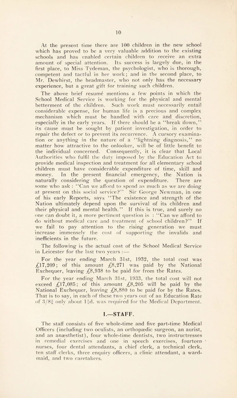 At the present time there are 100 children in the new school which has proved to be a very valuable addition to the existing schools and has enabled certain children to receive an extra amount of special attention. Its success is largely due, in the first place, to Miss Tydeman, the psychologist, who is thorough, competent and tactful in her work; and in the second place, to Mr. Dewhirst, the headmaster, who not only has the necessary experience, but a great gift for training such children. The above brief resum^ mentions a few points in which the School Medical Service is working for the physical and mental betterment of the children. Such work must necessarily entail considerable expense, for human life is a precious and complex mechanism which must be handled with care and discretion, especially in the early years. If there should be a “break down,” its cause must be sought by patient investigation, in order to repair the defect or to prevent its recurrence. A cursory examina¬ tion or anything in the nature of a “lightning diagnosis,” no matter how attractive to the onlooker, will be of little benefit to the individual concerned. Consequently, it is clear that Local Authorities who fulfil the duty imposed by the Education Act to provide medical inspection and treatment for all elementary school children must have considerable expenditure of time, skill and money. In the present financial emergency, the Nation is naturally considering the question of expenditure. There are some who ask : “Can we afford to spend as much as we are doing at present on this social service?” Sir George Newman, in one of his early Reports, says “The existence and strength of the Nation ultimately depend upon the survival of its children and their physical and mental health.” If this is true, and surely no one can doubt it, a more pertinent question is : “Can we afford to do without medical care and treatment of school children?” If we fail to pay attention to the rising generation we must increase immensely the cost of supporting the invalids and inefificients in the future. The following is the actual cost of the School Medical Service in Leicester for the last two years : — For the year ending March 31st, 1932, the total cost was ,£17,209; of this amount ^8,271 was paid by the National Exchequer, leaving ^8,938 to be paid for from the Rates. For the year ending March 31st, 1933, the total cost will not exceed ^17,085; of this amount ^8,205 will be paid by the National Exchequer, leaving ^8,880 to be paid for by the Rates. That is to say, in each of these two years out of an Education Rate of 3/8§ only about lfd. was required for the Medical Department. I.—STAFF. The staff consists of five whole-time and five part-time Medical Officers (including two oculists, an orthopaedic surgeon, an aurist, and an anaesthetist), four whole-time dentists, two instructresses in remedial exercises and one in speech exercises, fourteen ‘ nurses, four dental attendants, a chief clerk, a technical clerk, ten staff clerks, three enquiry officers, a clinic attendant, a ward- maid, and two caretakers.