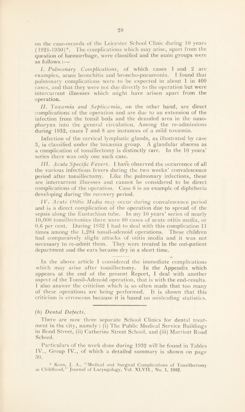 on the case-records of the Leicester School Clinic during 10 years ( 1921-1930)*. The complications which may arise, apart from the question of haemorrhage, were classified and the main groups were as follows : — I. Pulmonary Complications, of which cases 1 and 2 are examples, acute bronchitis and broncho-pneumonia. I found that pulmonary complications were to be expected in about 1 in 400 cases, and that they were not due directly to the operation but were intercurrent illnesses which might have arisen apart from the operation. II. Toxcemia and Septiccemia, on the other hand, are direct complications of the operation and are due to an extension of the infection from the tonsil beds and the denuded area in the naso¬ pharynx into the general circulation. Among the re-admissions during 1932, cases 7 and 8 are instances of a mild toxaemia. Infection of the cervical lymphatic glands, as illustrated by case 3, is classified under the toxaemia group. A glandular abscess as a complication of tonsillectomy is distinctly rare. In the 10 years’ series there was only one such case. III. Acute Specific Fevers. I have observed the occurrence of all the various infectious fevers during the two weeks’ convalescence period after tonsillectomy. Like the pulmonary infections, these are intercurrent illnesses and cannot be considered to be direct complications of the operation. Case 6 is an example of diphtheria developing during the recovery period. IV. Acute Otitis Media may occur during convalescence period and is a direct complication of the operation due to spread of the sepsis along the Eustachian tube. In my 10 years’ series of nearly 10,000 tonsillectomies there were 60 cases of acute otitis media, or 0.6 per cent. During 1932 I had to deal with this complication 11 times among the 1,284 tonsil-adenoid operations. These children had comparaively slight attacks of otitis media and it was not necessary to re-admit them. They were treated in the out-patient department and the ears became dry in a short time. In the above article I considered the immediate complications which may arise after tonsillectomy. In the Appendix which appears at the end of the present Report, I deal with another aspect of the Tonsil-Adenoid operation, that is with the end-results. I also answer the criticism which is so often made that too many of these operations are being performed. It is shown that this criticism is erroneous because it is based on misleading statistics. (h) Dental Defects. There are now three separate School Clinics for dental treat¬ ment in the city, namely : (i) The Public Medical Service Buildings in Bond Street, (ii) Catherine Street School, and (iii) Marriott Road School. Particulars of the work done during 1932 will be found in Tables IV., Group IV., of which a detailed summary is shown on page 30. * Keen, J. A., “Medical and Surgical Complications of Tonsillectomy in Childhood,” Journal of Laryngology, Vol. XLVII., No. 1, 1932.